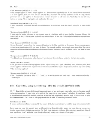 1.6. June BlogBook
Chris Alexander (2007-07-10 15:11:57)
Using a single hyphen or even a couple hyphens in a domain name is perfectly ﬁne. If you have a domain name with
5 or more hyphens, then you could run into not only SEO problems, but usability problems as well. It’s my personal
preference not to use hyphens in domain names, because it’s easier to tell some one, ”Go to big oak inc dot com,”
instead of saying, ”Go to big hyphen oak hyphen inc dot com.”
Francisco Cheng (2007-06-29 08:29:53)
I never completely understood why we use dashes instead of underscore. Now that I read your post, it really makes
sense.
Wordpress Advice (2007-07-10 14:44:59)
I must ask why having a hyphen in your domain name is a bad idea, while it is not bad for ﬁlenames. I heard this
from others as well. I have a single hyphen in my domain name. Is that bad ? or you just consider having more then
one as bad ?
Chris Alexander (2007-06-25 11:34:02)
Steven, I wouldn’t worry about the number of hyphens in the blog post title or ﬁle names. I was warning against
registering a domain name with too many hyphens. For example, making your domain name something like search-
engine-optimization-seo-website-design-application-developmen t-services.com is probably a very bad idea in many
ways.
Wordpress Advice (2007-07-09 22:28:40)
Two Thumbs up. You made me a fan. I guess I have to read the rest of your advice for the last size months.
Steven (2007-06-22 18:10:22)
Chris, you mention that too many hyphens are not a good thing, and I agree. Most blog posts, including mine, have
several hyphens but the search engines seem to still index and ﬁnd the pages. Do you think there is any harm in blog
URLs including hyphens?
MorganLighter (2007-06-16 20:59:36)
Chris - Thanks for the tips on using ”-”, ” ” and ” &” as well as upper and lower case. I learn something everyday -
Thanks again.
1.6.4 SEO Titles, Using the Title Tag - SEO Tip Week 25 (2007-06-22 05:35)
[1] Page titles are one of the most important parts of any web page, especially when performing search
engine optimization. A page title is located at the very top of your browser’s window. It can bring traﬃc
in abundance or completely isolate your site. Knowing how to properly word a page title is critical to your
site’s SEO success. Let’s look at how page titles can be used to increase your site’s traﬃc.
Snowﬂakes and Titles
It is said no two snowﬂakes look exactly the same. Well, the same should be said for page titles on your site.
Every page on your site should have a diﬀerent focus from the other pages on your site, or you are re-
peating yourself and duplicating content. So if all your pages are telling a diﬀerent story, shouldn’t they all
have a diﬀerent title? And that title should eﬀectively reﬂect the content of the page.
c 2008 ’http://www.bigoakinc.com/blog/’ 45
 