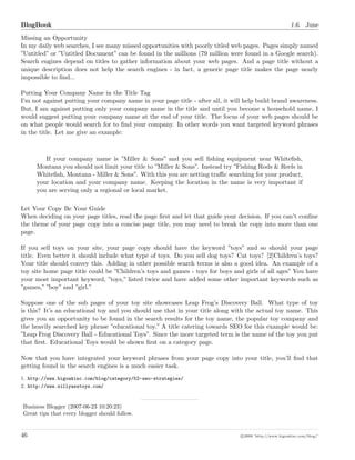 BlogBook 1.6. June
Missing an Opportunity
In my daily web searches, I see many missed opportunities with poorly titled web pages. Pages simply named
”Untitled” or ”Untitled Document” can be found in the millions (79 million were found in a Google search).
Search engines depend on titles to gather information about your web pages. And a page title without a
unique description does not help the search engines - in fact, a generic page title makes the page nearly
impossible to ﬁnd...
Putting Your Company Name in the Title Tag
I’m not against putting your company name in your page title - after all, it will help build brand awareness.
But, I am against putting only your company name in the title and until you become a household name, I
would suggest putting your company name at the end of your title. The focus of your web pages should be
on what people would search for to ﬁnd your company. In other words you want targeted keyword phrases
in the title. Let me give an example:
If your company name is ”Miller & Sons” and you sell ﬁshing equipment near Whiteﬁsh,
Montana you should not limit your title to ”Miller & Sons”. Instead try ”Fishing Rods & Reels in
Whiteﬁsh, Montana - Miller & Sons”. With this you are netting traﬃc searching for your product,
your location and your company name. Keeping the location in the name is very important if
you are serving only a regional or local market.
Let Your Copy Be Your Guide
When deciding on your page titles, read the page ﬁrst and let that guide your decision. If you can’t conﬁne
the theme of your page copy into a concise page title, you may need to break the copy into more than one
page.
If you sell toys on your site, your page copy should have the keyword ”toys” and so should your page
title. Even better it should include what type of toys. Do you sell dog toys? Cat toys? [2]Children’s toys?
Your title should convey this. Adding in other possible search terms is also a good idea. An example of a
toy site home page title could be ”Children’s toys and games - toys for boys and girls of all ages” You have
your most important keyword, ”toys,” listed twice and have added some other important keywords such as
”games,” ”boy” and ”girl.”
Suppose one of the sub pages of your toy site showcases Leap Frog’s Discovery Ball. What type of toy
is this? It’s an educational toy and you should use that in your title along with the actual toy name. This
gives you an opportunity to be found in the search results for the toy name, the popular toy company and
the heavily searched key phrase ”educational toy.” A title catering towards SEO for this example would be:
”Leap Frog Discovery Ball - Educational Toys”. Since the more targeted term is the name of the toy you put
that ﬁrst. Educational Toys would be shown ﬁrst on a category page.
Now that you have integrated your keyword phrases from your page copy into your title, you’ll ﬁnd that
getting found in the search engines is a much easier task.
1. http://www.bigoakinc.com/blog/category/52-seo-strategies/
2. http://www.sillyasstoys.com/
Business Blogger (2007-06-23 10:20:23)
Great tips that every blogger should follow.
46 c 2008 ’http://www.bigoakinc.com/blog/’
 