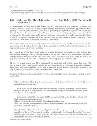 1.6. June BlogBook
Web Design Lincolnshire (2008-04-01 09:44:43)
Page titles are very important if done correctly you can make the diﬀerence on your search engine rankings.
1.6.5 Click Here For More Information - Bad Text Links - SEO Tip Week 26
(2007-06-29 19:28)
If you have been following this blog or looking into SEO you know how very important [1]building links
can be to your site’s success in the search engine rankings. Link building involves two types of links: Links
pointing to your site (external linking), and links on your site pointing to other pages of your site (internal
linking). While we don’t always have the ability to control external linking, a poorly worded internal link
is inexcusable. The single, easiest and least low eﬀort thing to remember is to make your links descriptive.
If that is too much to remember, then just remember this, no links should be labeled click here,” ”more
information,” ”read more” or any other variation of these words.
I realize this might bring disagreement from the user experience community but I think we can all agree that
your average user doesn’t need to be told to click a link and if it isn’t obviously a link (underlined) you have
bigger problems on your site with usability.
Every time I see a ”click here” link I shake my head at the wasted link opportunity that is being lost.
You probably know how powerful link text can be in helping your rankings so it shouldn’t be a surprise to
ﬁnd that the site that ranks for the term ”click here” doesn’t even have those words within the text of the
page that is ranking for ”click here”. Care to guess what company’s site is ranking for it?
I’ll give you a hint; you’ve most likely downloaded the application and probably more than once. The
site, or page actually, ranked number one for the term ”click here”is the [2]Acrobat Reader download page.
Make sense? This clue might help: [3]Click here to download Acrobat Reader. This proves the power of the
text in your link, so why waste it with a non-descriptive textual link?
I can provide thousands of examples, but let’s look at a few examples where a descriptive text link would be
much better.
• [4]Prevent Blindness Home Page I found six instances of the phrase ”Find out more here”. I’ll use one
example from the home page:
Early Detection Key to Preventing Vision Loss from Glaucoma More than 2 million Ameri-
cans over the age of 40 have glaucoma, but many of those living with the disease don’t even know
it. - [5]Find out more HERE
Instead, remove the ”Find out more HERE” and place the link on the headline text and best
of all it doesn’t require any rewriting:
[6]Early Detection Key to Preventing Vision Loss from Glaucoma
More than 2 million Americans over the age of 40 have glaucoma, but many of those living with
the disease don’t even know it.
• [7]Apple’s iPhone Page Being the huge Apple fan that I am it pains me to point to them as a bad
example, but the new iPhone page is just that, a bad example. On this page I count ﬁve ”read more”
links and one ”learn more”•. It can be argued that Apple doesn’t need SEO help for the iPhone, but
the principal and lost opportunity still applies.
c 2008 ’http://www.bigoakinc.com/blog/’ 47
 