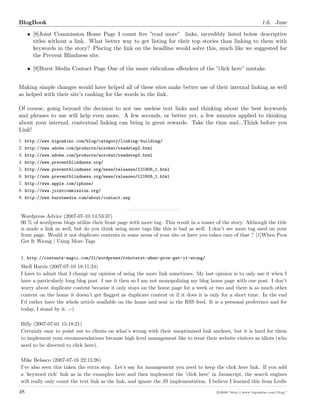 BlogBook 1.6. June
• [8]Joint Commission Home Page I count ﬁve ”read more”• links, incredibly listed below descriptive
titles without a link. What better way to get listing for their top stories than linking to them with
keywords in the story? Placing the link on the headline would solve this, much like we suggested for
the Prevent Blindness site.
• [9]Burst Media Contact Page One of the more ridiculous oﬀenders of the ”click here” mistake.
Making simple changes would have helped all of these sites make better use of their internal linking as well
as helped with their site’s ranking for the words in the link.
Of course, going beyond the decision to not use useless text links and thinking about the best keywords
and phrases to use will help even more. A few seconds, or better yet, a few minutes applied to thinking
about your internal, contextual linking can bring in great rewards. Take the time and...Think before you
Link!
1. http://www.bigoakinc.com/blog/category/linking-building/
2. http://www.adobe.com/products/acrobat/readstep2.html
3. http://www.adobe.com/products/acrobat/readstep2.html
4. http://www.preventblindness.org/
5. http://www.preventblindness.org/news/releases/121906_1.html
6. http://www.preventblindness.org/news/releases/121906_1.html
7. http://www.apple.com/iphone/
8. http://www.jointcommission.org/
9. http://www.burstmedia.com/about/contact.asp
Wordpress Advice (2007-07-10 14:53:37)
90 % of wordpress blogs utilize their front page with more tag. This result in a teaser of the story. Although the title
is made a link as well, but do you think using more tags like this is bad as well. I don’t see more tag used on your
front page. Would it not duplicate contents in some areas of your site or have you taken care of that ? [1]When Pros
Get It Wrong | Using More Tags
1. http://contents-magic.com/21/wordpress/robotstxt-when-pros-get-it-wrong/
Shell Harris (2007-07-10 18:11:24)
I have to admit that I change my opinion of using the more link sometimes. My last opinion is to only use it when I
have a particularly long blog post. I use it then so I am not monopolizing my blog home page with one post. I don’t
worry about duplicate content because it only stays on the home page for a week or two and there is so much other
content on the home it doesn’t get ﬂagged as duplicate content or if it does it is only for a short time. In the end
I’d rather have the whole article available on the home and sent in the RSS feed. It is a personal preference and for
today, I stand by it. ;-)
Billy (2007-07-01 15:18:21)
Certainly easy to point out to clients on what’s wrong with their unoptimized link anchors, but it is hard for them
to implement your recommendations because high level management like to treat their website visitors as idiots (who
need to be directed to click here).
Mike Belasco (2007-07-16 22:15:26)
I’ve also seen this taken the extra step. Let’s say for management you need to keep the click here link. If you add
a ’keyword rich’ link as in the examples here and then implement the ’click here’ in Javascript, the search engines
will really only count the text link as the link, and ignore the JS implementation. I believe I learned this from Leslie
48 c 2008 ’http://www.bigoakinc.com/blog/’
 