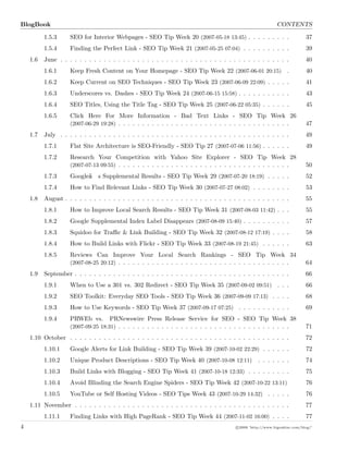 BlogBook CONTENTS
1.5.3 SEO for Interior Webpages - SEO Tip Week 20 (2007-05-18 13:45) . . . . . . . . . 37
1.5.4 Finding the Perfect Link - SEO Tip Week 21 (2007-05-25 07:04) . . . . . . . . . . 39
1.6 June . . . . . . . . . . . . . . . . . . . . . . . . . . . . . . . . . . . . . . . . . . . . . . . . 40
1.6.1 Keep Fresh Content on Your Homepage - SEO Tip Week 22 (2007-06-01 20:15) . 40
1.6.2 Keep Current on SEO Techniques - SEO Tip Week 23 (2007-06-09 22:09) . . . . . 41
1.6.3 Underscores vs. Dashes - SEO Tip Week 24 (2007-06-15 15:58) . . . . . . . . . . . 43
1.6.4 SEO Titles, Using the Title Tag - SEO Tip Week 25 (2007-06-22 05:35) . . . . . . 45
1.6.5 Click Here For More Information - Bad Text Links - SEO Tip Week 26
(2007-06-29 19:28) . . . . . . . . . . . . . . . . . . . . . . . . . . . . . . . . . . . . 47
1.7 July . . . . . . . . . . . . . . . . . . . . . . . . . . . . . . . . . . . . . . . . . . . . . . . . 49
1.7.1 Flat Site Architecture is SEO-Friendly - SEO Tip 27 (2007-07-06 11:56) . . . . . . 49
1.7.2 Research Your Competition with Yahoo Site Explorer - SEO Tip Week 28
(2007-07-13 09:55) . . . . . . . . . . . . . . . . . . . . . . . . . . . . . . . . . . . . 50
1.7.3 Googleâ€™s Supplemental Results - SEO Tip Week 29 (2007-07-20 18:19) . . . . . 52
1.7.4 How to Find Relevant Links - SEO Tip Week 30 (2007-07-27 08:02) . . . . . . . . 53
1.8 August . . . . . . . . . . . . . . . . . . . . . . . . . . . . . . . . . . . . . . . . . . . . . . . 55
1.8.1 How to Improve Local Search Results - SEO Tip Week 31 (2007-08-03 11:42) . . . 55
1.8.2 Google Supplemental Index Label Disappears (2007-08-09 15:40) . . . . . . . . . . 57
1.8.3 Squidoo for Traﬃc & Link Building - SEO Tip Week 32 (2007-08-12 17:19) . . . . 58
1.8.4 How to Build Links with Flickr - SEO Tip Week 33 (2007-08-19 21:45) . . . . . . 63
1.8.5 Reviews Can Improve Your Local Search Rankings - SEO Tip Week 34
(2007-08-25 20:12) . . . . . . . . . . . . . . . . . . . . . . . . . . . . . . . . . . . . 64
1.9 September . . . . . . . . . . . . . . . . . . . . . . . . . . . . . . . . . . . . . . . . . . . . . 66
1.9.1 When to Use a 301 vs. 302 Redirect - SEO Tip Week 35 (2007-09-02 09:51) . . . 66
1.9.2 SEO Toolkit: Everyday SEO Tools - SEO Tip Week 36 (2007-09-09 17:13) . . . . 68
1.9.3 How to Use Keywords - SEO Tip Week 37 (2007-09-17 07:25) . . . . . . . . . . . 69
1.9.4 PRWEb vs. PRNewswire Press Release Service for SEO - SEO Tip Week 38
(2007-09-25 18:31) . . . . . . . . . . . . . . . . . . . . . . . . . . . . . . . . . . . . 71
1.10 October . . . . . . . . . . . . . . . . . . . . . . . . . . . . . . . . . . . . . . . . . . . . . . 72
1.10.1 Google Alerts for Link Building - SEO Tip Week 39 (2007-10-02 22:29) . . . . . . 72
1.10.2 Unique Product Descriptions - SEO Tip Week 40 (2007-10-08 12:11) . . . . . . . 74
1.10.3 Build Links with Blogging - SEO Tip Week 41 (2007-10-18 12:33) . . . . . . . . . 75
1.10.4 Avoid Blinding the Search Engine Spiders - SEO Tip Week 42 (2007-10-22 13:11) 76
1.10.5 YouTube or Self Hosting Videos - SEO Tips Week 43 (2007-10-29 14:32) . . . . . 76
1.11 November . . . . . . . . . . . . . . . . . . . . . . . . . . . . . . . . . . . . . . . . . . . . . 77
1.11.1 Finding Links with High PageRank - SEO Tip Week 44 (2007-11-02 16:00) . . . . 77
4 c 2008 ’http://www.bigoakinc.com/blog/’
 