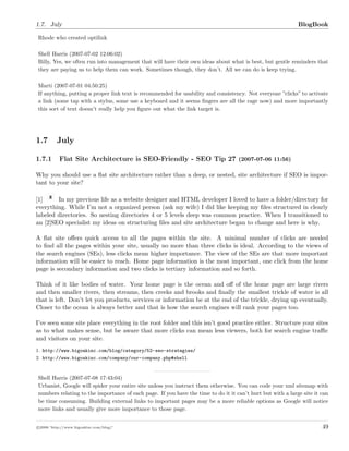 1.7. July BlogBook
Rhode who created optilink
Shell Harris (2007-07-02 12:06:02)
Billy, Yes, we often run into management that will have their own ideas about what is best, but gentle reminders that
they are paying us to help them can work. Sometimes though, they don’t. All we can do is keep trying.
Marti (2007-07-01 04:50:25)
If anything, putting a proper link text is recommended for usability and consistency. Not everyone ”clicks” to activate
a link (some tap with a stylus, some use a keyboard and it seems ﬁngers are all the rage now) and more importantly
this sort of text doesn’t really help you ﬁgure out what the link target is.
1.7 July
1.7.1 Flat Site Architecture is SEO-Friendly - SEO Tip 27 (2007-07-06 11:56)
Why you should use a ﬂat site architecture rather than a deep, or nested, site architecture if SEO is impor-
tant to your site?
[1] In my previous life as a website designer and HTML developer I loved to have a folder/directory for
everything. While I’m not a organized person (ask my wife) I did like keeping my ﬁles structured in clearly
labeled directories. So nesting directories 4 or 5 levels deep was common practice. When I transitioned to
an [2]SEO specialist my ideas on structuring ﬁles and site architecture began to change and here is why.
A ﬂat site oﬀers quick access to all the pages within the site. A minimal number of clicks are needed
to ﬁnd all the pages within your site, usually no more than three clicks is ideal. According to the views of
the search engines (SEs), less clicks mean higher importance. The view of the SEs are that more important
information will be easier to reach. Home page information is the most important, one click from the home
page is secondary information and two clicks is tertiary information and so forth.
Think of it like bodies of water. Your home page is the ocean and oﬀ of the home page are large rivers
and then smaller rivers, then streams, then creeks and brooks and ﬁnally the smallest trickle of water is all
that is left. Don’t let you products, services or information be at the end of the trickle, drying up eventually.
Closer to the ocean is always better and that is how the search engines will rank your pages too.
I’ve seen some site place everything in the root folder and this isn’t good practice either. Structure your sites
as to what makes sense, but be aware that more clicks can mean less viewers, both for search engine traﬃc
and visitors on your site.
1. http://www.bigoakinc.com/blog/category/52-seo-strategies/
2. http://www.bigoakinc.com/company/our-company.php#shell
Shell Harris (2007-07-08 17:43:04)
Urbanist, Google will spider your entire site unless you instruct them otherwise. You can code your xml sitemap with
numbers relating to the importance of each page. If you have the time to do it it can’t hurt but with a large site it can
be time consuming. Building external links to important pages may be a more reliable options as Google will notice
more links and usually give more importance to those page.
c 2008 ’http://www.bigoakinc.com/blog/’ 49
 