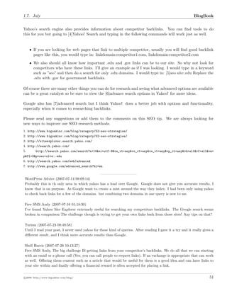 1.7. July BlogBook
Yahoo’s search engine also provides information about competitor backlinks. You can ﬁnd tools to do
this for you but going to [4]Yahoo! Search and typing in the following commands will work just as well.
• If you are looking for web pages that link to multiple competitor, usually you will ﬁnd good backlink
pages like this, you would type in: linkdomain:competitor1.com, linkdomain:competitor2.com
• We also should all know how important .edu and .gov links can be to our site. So why not look for
competitors who have these links. I’ll give an example as if I was looking. I would type in a keyword
such as ”seo” and then do a search for only .edu domains. I would type in: [5]seo site:.edu Replace the
.edu with .gov for government backlinks.
Of course there are many other things you can do for research and seeing what advanced options are available
can be a great catalyst so be sure to view the [6]advance search options in Yahoo! for more ideas.
Google also has [7]advanced search but I think Yahoo! does a better job with options and functionality,
especially when it comes to researching backlinks.
Please send any suggestions or add them to the comments on this SEO tip. We are always looking for
new ways to improve our SEO research methods.
1. http://www.bigoakinc.com/blog/category/52-seo-strategies/
2. http://www.bigoakinc.com/blog/category/52-seo-strategies/
3. http://siteexplorer.search.yahoo.com/
4. http://search.yahoo.com/
5. http://search.yahoo.com/search?n=10&ei=utf-8&va_vt=any&vo_vt=any&ve_vt=any&vp_vt=any&vd=all&vf=all&vm=
p&fl=0&p=seo+site:.edu
6. http://search.yahoo.com/web/advanced
7. http://www.google.com/advanced_search?hl=en
WordPress Advice (2007-07-14 08:09:14)
Probably this is th only area in which yahoo has a lead over Google. Google does not give you accurate results, I
know that is on purpose. As Google want to create a mist around the way they index. I had been only using yahoo
to check back links for a few of the domains. but combining two domains in one query is new to me.
Free SMS Andy (2007-07-16 01:18:30)
I’ve found Yahoo Site Explorer extremely useful for searching my competitors backlinks. The Google search seems
broken in comparison The challenge though is trying to get your own links back from those sites! Any tips on that?
Turism (2007-07-23 08:49:58)
Until I read your post, I never used yahoo for these kind of queries. After reading I gave it a try and it really gives a
diﬀerent result, and I think more accurate results than Google.
Shell Harris (2007-07-26 10:13:27)
Free SMS Andy, The big challenge IS getting links from your competitor’s backlinks. We do all that we can starting
with an email or a phone call (Yes, you can call people to request links). If an exchange is appropriate that can work
as well. Oﬀering them content such as a article that would be useful for them is a good idea and can have links to
your site within and ﬁnally oﬀering a ﬁnancial reward is often accepted for placing a link.
c 2008 ’http://www.bigoakinc.com/blog/’ 51
 