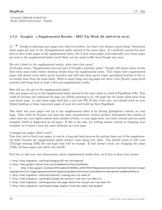 BlogBook 1.7. July
m7mmad (2008-02-16 00:07:45)
Really helpful information , Thanks .
1.7.3 Googleâ€™s Supplemental Results - SEO Tip Week 29 (2007-07-20 18:19)
[1] Google is indexing more pages now then ever before, but that’s not always a good thing. Sometimes
these pages get sent to the [2]supplemental index instead of the main index. It’s perfectly normal for most
sites to have some pages in the supplemental index, but if your main pages (and especially your home page)
get sent to the supplemental index you’ll likely not see much traﬃc from Google any more.
My site’s listed in the supplemental results, what does that mean?
As Google states, ”Supplemental sites are part of Google’s auxiliary index.” Google will always show results
from their main index before showing results from the supplemental index. This means that supplemental
pages will almost never show up for searches, and will only show up for super specialized searches if few or
no results come from the main index. With so many blogs and tag pages out there, even [3]crazy many-word
searches will bring back at least a few non-supplemental results.
How did my site get in the supplemental index?
One way pages end up in the supplemental index instead of the main index is a lack of PageRank (PR). This
could be because you orphaned the page (no [4]links pointing to it), the page lies too many clicks away from
your home page, or your home page itself has a very low PR. If this is the case, you should work on your
[5]link building to those important pages of your site and build up their PageRank.
The other way your pages end up in the supplemental index is by having [6]duplicate content on your
page. This could be because you used the same manufacturer written product description that dozens of
other sites use, you copied content from another website, or your pages have very little content and too much
template which is duplicated on all pages. If this is the case, try writing unique content or changing your
template so it doesn’t have the same elements on every page.
I changed my pages, what’s next?
Now that you’ve ﬁxed your pages, it can be a long and hard process for getting them out of the supplemen-
tal index because the supplemental spider doesn’t come along very often. You should create or edit your
[7]Google sitemap XML ﬁle and hope that will be enough. If that doesn’t work, try changing the name
(URL) of those pages and delete the old ﬁle.
Feel free to add your own observations about supplemental results here, we’d love to hear your stories.
1. http://www.bigoakinc.com/blog/category/52-seo-strategies/
2. http://www.google.com/intl/en_extra/webmasters/faq.html#label
3. http://www.google.com/search?hl=en&rlz=1B2GGGL_enUS175US175&q=purple+butterflies+blue+tables+clowns+
jumping+one+foot+juggling+peaches+bowling+pins+grapes+star+wars+joss+whedon+is+my+master+now&btnG=Search
4. http://www.bigoakinc.com/blog/internal-linking-seo-tip-week-5/
5. http://www.bigoakinc.com/blog/finding-the-perfect-link-seo-tip-week-21/
6. http://www.bigoakinc.com/blog/every-web-page-should-be-unique-seo-tip-week-14/
7. http://www.bigoakinc.com/blog/sitemap-support-from-msn-yahoo-and-google/
52 c 2008 ’http://www.bigoakinc.com/blog/’
 