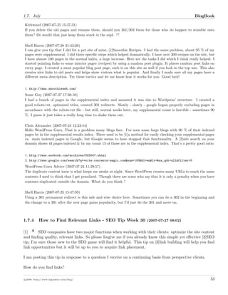 1.7. July BlogBook
Kirkwood (2007-07-25 15:37:31)
If you delete the old pages and rename them, should you 301/302 them for those who do happen to stumble onto
them? Or would that just keep them stuck in the supl. ??
Shell Harris (2007-07-28 21:42:29)
I can give you tip that I did for a pet site of mine, [1]Smoothie Recipes. I had the same problem, about 95 % of my
pages were supplemental. I did three speciﬁc steps which helped dramatically. I have over 300 recipes on the site, but
I have almost 100 pages in the normal index, a huge increase. Here are the tasks I did which I think really helped: I
started pointing links to some interior pages (recipes) by using a random post plugin. It places random post links on
every page. I created a most popular blog post page, such is on this site as well if you look in the top nav. This also
creates nice links to old posts and helps show visitors what is popular. And ﬁnally I made sure all my pages have a
diﬀerent meta description. Try these tactics and let me know how it works for you. Good luck!
1. http://www.smoothieweb.com/
Some Guy (2007-07-27 17:38:16)
I had a bunch of pages in the supplemental index and assumed it was due to Wordpress’ structure. I created a
good robots.txt, optimized titles, created 301 redirects. Slowly - slowly - google began properly excluding pages in
accordance with the robots.txt ﬁle - but still, several weeks later, my supplemental count is horrible - sometimes 90
%. I guess it just takes a really long time to shake them out.
Chris Alexander (2007-07-24 12:23:44)
Hello WordPress Guru, That is a problem many blogs face. I’ve seen some large blogs with 90 % of their indexed
pages be in the supplemental results index. There used to be [1]a method for easily checking your supplemental pages
vs. main indexed pages in Google, but Google seems to have stopped that functionality. A [2]site search on your
domain shows 44 pages indexed & by my count 15 of those are in the supplemental index. That’s a pretty good ratio.
1. http://www.seobook.com/archives/002047.shtml
2. http://www.google.com/search?q=+site:contents-magic.com&num=100&hl=en&lr=&as_qdr=all&filter=0
WordPress Guru Advice (2007-07-24 11:29:57)
The duplicate content issue is what keeps me awake at night. Since WordPress creates many URLs to reach the same
contents I used to think that I get penalized. Though there are some who say that it is only a penalty when you have
contents duplicated outside the domain. What do you think ?
Shell Harris (2007-07-25 15:47:59)
Using a 301 permanent redirect is this safe and wise choice here. Sometimes you can do a 302 in the beginning and
the change to a 301 after the new page gains popularity, but I’d just do the 301 and move on.
1.7.4 How to Find Relevant Links - SEO Tip Week 30 (2007-07-27 08:02)
[1] SEO companies have two major functions when working with their clients: optimize the site content
and ﬁnding quality, relevant links. So please forgive me if you already know this simple yet eﬀective [2]SEO
tip, I’m sure those new to the SEO game will ﬁnd it helpful. This tip on [3]link building will help you ﬁnd
link opportunities but it will be up to you to acquire link placement.
I am posting this tip in response to a question I receive on a continuing basis from perspective clients.
How do you ﬁnd links?
c 2008 ’http://www.bigoakinc.com/blog/’ 53
 