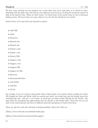 BlogBook 1.7. July
We have many methods but the simplest way to ﬁnd links, that aren’t paid links, is to search for them.
Searching with the right terms will increase your eﬃciency and success in securing the maximum number of
links in the shortest time. What are these terms? I’ve listed some of the search terms we use to ﬁnd good
linking sources. Of course there are many others to try but this list should get you started.
Search Terms to be used with your keyword or phrase:
• Add URL
• Links
• Resources
• Related sites
• Related urls
• Submit a link
• Submit a site
• Submit URL
• Suggest a link
• Suggest a site
• Suggest URL
• Suggest an URL
• Directory
• Recommended Sites
• Add Proﬁle
• Add Site
• Article
For example, if you are trying to ﬁnd quality links to help market your website which is selling pet turtles
(We bought two, Bear and Grylls, while on vacation last week.) you would type into the Google search box
something like this: ”add url” + pet turtles. It would give you these results [4]Links for Pet Turtles. The
page shows ﬁve promising link opportunities that are already in the Google index. From here you can try
more of the search phrases and then try diﬀerent keywords and phrases to match with them.
There are also free tools that will help in ﬁnding backlinks. Some that I like are:
[5]http://www.webconfs.com/backlink-builder.php
[6]http://tools.seobook.com/general/link-suggest/
54 c 2008 ’http://www.bigoakinc.com/blog/’
 