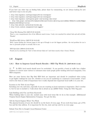 1.8. August BlogBook
If you have any other tips on ﬁnding links, please share by commenting, we are always looking for new
and better ways to do our jobs.
1. http://www.bigoakinc.com/blog/category/52-seo-strategies/
2. http://www.bigoakinc.com/blog/category/52-seo-strategies/
3. http://www.bigoakinc.com/blog/ten-great-link-building-idea-sites/
4. http://www.google.com/search?hl=en&safe=off&client=firefox-a&rls=org.mozilla%3Aen-US%3Aofficial&hs=RGq&q=
%22add+url%22+%2B+pet+turtles
5. http://www.webconfs.com/backlink-builder.php
6. http://tools.seobook.com/general/link-suggest/
Cheap Web Hosting Phil (2007-07-29 16:33:39)
That’s a very comprehensive list of the diﬀerent search terms. I only ever searched for submit link and add url/link.
Thanks!
WordPress SEO Advice (2007-07-29 16:21:09)
Well, I guess ﬁnding the relevant pages in the age of Google is not the biggest problem. the real problem for me is
how to persuade people to actually link to me.
SEO Specialist (2008-01-23 05:34:38)
Found you by searching for ”how to ﬁnd relevant links seo” and thats exactly what i found, Thanks
1.8 August
1.8.1 How to Improve Local Search Results - SEO Tip Week 31 (2007-08-03 11:42)
[1] In SEO, local search should never be overlooked. It can provide a boost in traﬃc has a higher
tendency to convert more visitors to customers since most people prefer working with local companies, even
SEO companies.
Here are some factors that Big Oak SEO feels are important and should be considered when trying
to get higher rankings for your site, whether or not you are marketing to a national or local market. I have
tried to list them in order of importance but it really depends how important local traﬃc is to your site.
Location in the Title of your Pages
Including your city and state, especially if you are counting on local customers is imperative. Don’t overdue
it, but be sure to include it. I talk about this in detail on my [2]SEO Titles: Using the Title Tag post.
Link Building with City and State Keywords
When building links to your site, include some with local terms like we do in this example: [3]Richmond
Virginia Search Engine Optimization Company. You get the idea.
Tell the Search Engines Where You Work
The physical location of your site should be on the footer of every page. If you work from home, get a P.O.
box and list that address. It is important for the city, state and zip code be on every page.
Submit Your Site to Google’s Local Business Center
c 2008 ’http://www.bigoakinc.com/blog/’ 55
 