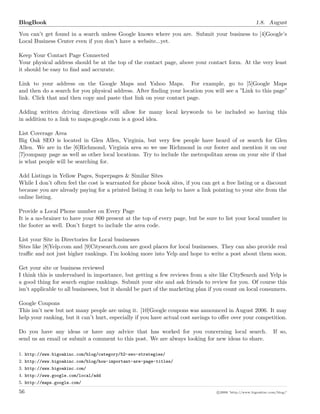 BlogBook 1.8. August
You can’t get found in a search unless Google knows where you are. Submit your business to [4]Google’s
Local Business Center even if you don’t have a website...yet.
Keep Your Contact Page Connected
Your physical address should be at the top of the contact page, above your contact form. At the very least
it should be easy to ﬁnd and accurate.
Link to your address on the Google Maps and Yahoo Maps. For example, go to [5]Google Maps
and then do a search for you physical address. After ﬁnding your location you will see a ”Link to this page”
link. Click that and then copy and paste that link on your contact page.
Adding written driving directions will allow for many local keywords to be included so having this
in addition to a link to maps.google.com is a good idea.
List Coverage Area
Big Oak SEO is located in Glen Allen, Virginia, but very few people have heard of or search for Glen
Allen. We are in the [6]Richmond, Virginia area so we use Richmond in our footer and mention it on our
[7]company page as well as other local locations. Try to include the metropolitan areas on your site if that
is what people will be searching for.
Add Listings in Yellow Pages, Superpages & Similar Sites
While I don’t often feel the cost is warranted for phone book sites, if you can get a free listing or a discount
because you are already paying for a printed listing it can help to have a link pointing to your site from the
online listing.
Provide a Local Phone number on Every Page
It is a no-brainer to have your 800 present at the top of every page, but be sure to list your local number in
the footer as well. Don’t forget to include the area code.
List your Site in Directories for Local businesses
Sites like [8]Yelp.com and [9]Citysearch.com are good places for local businesses. They can also provide real
traﬃc and not just higher rankings. I’m looking more into Yelp and hope to write a post about them soon.
Get your site or business reviewed
I think this is undervalued in importance, but getting a few reviews from a site like CitySearch and Yelp is
a good thing for search engine rankings. Submit your site and ask friends to review for you. Of course this
isn’t applicable to all businesses, but it should be part of the marketing plan if you count on local consumers.
Google Coupons
This isn’t new but not many people are using it. [10]Google coupons was announced in August 2006. It may
help your ranking, but it can’t hurt, especially if you have actual cost savings to oﬀer over your competition.
Do you have any ideas or have any advice that has worked for you concerning local search. If so,
send us an email or submit a comment to this post. We are always looking for new ideas to share.
1. http://www.bigoakinc.com/blog/category/52-seo-strategies/
2. http://www.bigoakinc.com/blog/how-important-are-page-titles/
3. http://www.bigoakinc.com/
4. http://www.google.com/local/add
5. http://maps.google.com/
56 c 2008 ’http://www.bigoakinc.com/blog/’
 