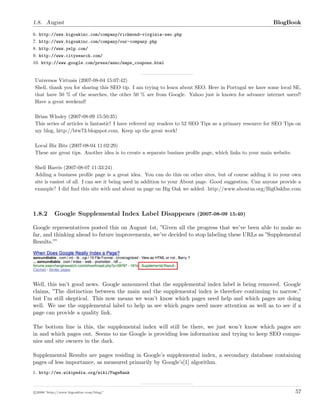 1.8. August BlogBook
6. http://www.bigoakinc.com/company/richmond-virginia-seo.php
7. http://www.bigoakinc.com/company/our-company.php
8. http://www.yelp.com/
9. http://www.citysearch.com/
10. http://www.google.com/press/annc/maps_coupons.html
Universos Virtuais (2007-08-04 15:07:42)
Shell, thank you for sharing this SEO tip. I am trying to learn about SEO. Here in Portugal we have some local SE,
that have 50 % of the searches, the other 50 % are from Google. Yahoo just is known for advance internet users!!
Have a great weekend!
Brian Whaley (2007-08-09 15:50:35)
This series of articles is fantastic! I have referred my readers to 52 SEO Tips as a primary resource for SEO Tips on
my blog, http://btw73.blogspot.com. Keep up the great work!
Local Biz Bits (2007-08-04 11:02:29)
These are great tips. Another idea is to create a separate busines proﬁle page, which links to your main website.
Shell Harris (2007-08-07 11:33:24)
Adding a business proﬁle page is a great idea. You can do this on other sites, but of course adding it to your own
site is easiest of all. I can see it being used in addition to your About page. Good suggestion. Can anyone provide a
example? I did ﬁnd this site with and about us page on Big Oak we added. http://www.aboutus.org/BigOakInc.com
1.8.2 Google Supplemental Index Label Disappears (2007-08-09 15:40)
Google representatives posted this on August 1st, ”Given all the progress that we’ve been able to make so
far, and thinking ahead to future improvements, we’ve decided to stop labeling these URLs as ”Supplemental
Results.””
Well, this isn’t good news. Google announced that the supplemental index label is being removed. Google
claims, ”The distinction between the main and the supplemental index is therefore continuing to narrow,”
but I’m still skeptical. This now means we won’t know which pages need help and which pages are doing
well. We use the supplemental label to help us see which pages need more attention as well as to see if a
page can provide a quality link.
The bottom line is this, the supplemental index will still be there, we just won’t know which pages are
in and which pages out. Seems to me Google is providing less information and trying to keep SEO compa-
nies and site owners in the dark.
Supplemental Results are pages residing in Google’s supplemental index, a secondary database containing
pages of less importance, as measured primarily by Google’s[1] algorithm.
1. http://en.wikipedia.org/wiki/PageRank
c 2008 ’http://www.bigoakinc.com/blog/’ 57
 