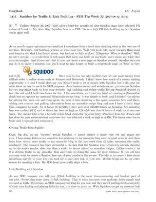BlogBook 1.8. August
1.8.3 Squidoo for Traﬃc & Link Building - SEO Tip Week 32 (2007-08-12 17:19)
[1] Update October 29, 2007: Well, after a brief few months my ﬁrst Squidoo pages have acheived PR
values of 5 and 4. My Jean Grey Squidoo Lens is a PR5. So as a high PR link building service Squidoo
works quite well.
As an search engine optimization consultant I sometimes have a hard time deciding what is the best use of
my time. Research, link building, writing or what have you. Well, this week I did more research than usual
and found a site that I had heard about, but had yet to fully explore: [2]Squidoo. What is Squidoo? Well,
to put it simply, it is a collection of web pages that users can build on any topic, and I mean any topic that
you can imagine. And if you can’t ﬁnd it, you can create a new page on Squidoo yourself. Squidoo says you
can do it in under 5 minutes, but you’ll want to take longer to build a respectable page, or ”lens” as they
call it.[3] Once you do you can add modules that let you make money from
aﬃliate sales to online stores such as Amazon and Overstock. I don’t know how much of a money making
opportunity it is and I would dare say you [4]can’t make a lot of money with Squidoo, but it did give me
some ideas on how to use it for SEO purposes. As a business owner and website owner, you can use Squidoo
for two important tasks to help your website: link building and visitor traﬃc.Testing SquidooI decided to
test this out and I built two lenses for fun. I like smoothies, so I tried my hand at creating a [5]smoothie
drink lens to support my personal [6]smoothie recipe blog. It was simple to build and I followed the advice
for getting the word out and then spent the next 4 days investing a few spare moments here and there,
adding new content and pulling information from my smoothie recipe blog and now I have a fairly large
lens, compared to most. As of today (8/12/2007) there were over 213,000 lenses on Squidoo. My smoothie
lens was ranked #132 and at times has been as high as 128 with less than 8 hours of work total over one
week. The second lens is for a favorite comic book character, [7]Jean Grey (Phoenix) from the X-men and
has done for pure entertainment and even that has achieved a rank as high as #376. The lenses were fun to
build and I enjoyed both immensely.
Getting Traﬃc from Squidoo
Okay, big deal on my ”success” within Squidoo, it hasn’t earned a single cent yet and might not
ever. I have many links on my smoothie lens pointing to my smoothie blog and the good news is that these
links have driven more traﬃc to my smoothie blog in the last week than all other incoming site traﬃc
combined. The reason it has been successful is the fact that the Squidoo lens I created is already showing
up in the search results, after less than a week, for terms related to smoothie recipes. ([8]See results.) So
it is driving traﬃc to my smoothie blog and could be doing the same for your business. If you sell toys
you may want to create a Squidoo lens one of your products like yo-yos. The idea is to create a lens about
something speciﬁc so your lens can rank for it and then link to your site. Which brings me to my other
reason for creating a lens. My SEO heart practically skips a beat.
Link Building with Squidoo
As any SEO company can tell you, [9]link building is the most time-consuming and hardest part of
our jobs. Everything come down to link building. That is what increases your rankings, helps people ﬁnd
you and so forth. If you have an SEO company working for you now and they aren’t putting forth a majority
of their time ﬁnding and placing links for you, it is time to move on. With Squidoo you get an awesome link
58 c 2008 ’http://www.bigoakinc.com/blog/’
 