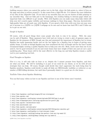 1.8. August BlogBook
building resource where you control the anchor text in the link, where the link points to, where it lives on
the page and what is written around it. It also comes from a high PR site. It is almost the exact deﬁnition
of my idea of the [10]perfect link. If you look at my smoothie lens you can see dozens of links pointing to
my smoothie blog. And not links just to the homepage, but [11]deep linking to internal pages which are
important links very diﬃcult to get usually. Well, with Squidoo you can make many deep links which will
help your site’s search engine visibility and increase rankings to those deep pages. One-way, keyword-rich,
high-quality links are all made easy with Squidoo. If you spend a little time with your lens you may soon
see it increase to a [12]PR 4 or [13]PR 5 webpage on its own and we know how hard PR 4 and 5 links can
be to get on our own.
Google & Squidoo
Of course, with all good things there come people who look to ruin it by misuse. Well, the same
can be said of Squidoo. Many spammers have tried and are trying to create a glut of spammy pages on
Squidoo for the purposes of SEO. Google saw this and minimized the importance of Squidoo but in return
Squidoo has made spamming harder and set the bar higher for a Squidoo lens in hopes of getting more
quality lenses. It looks as though Squidoo may have weathered the fury of Google and for the time I would
recommend highly creating a quality Squidoo lens to help your own site. Heck, create more than one if you
need it, but be good stewards if you do and create lenses that have weight of their own and are not a pure
marketing ploy. Those lenses will be the most eﬀective in the long run and help Squidoo remain a useful
tool in your marketing tool belt.
Final Thoughts on Squidoo
Give it a try, it will only take an hour or so, despite the 5 minute promise from Squidoo, and then
see what you think. We will be including it as part of our work for our clients, as we do with all new
strategies that can help. Of course, Google could decide they don’t appreciate the work being done by
Squidoo members, Squidoo could decide to make all links not SEO-friendly (nofollow or redirects) or any
number of SEO killing decisions, but until then I personally think it is a good use of a few hours.
YouTube Video about Squidoo Marketing
You can ﬁnd many videos on how to use Squidoo and here is one of the better ones I watched.
<
1. http://www.bigoakinc.com/blog/category/52-seo-strategies/
2. http://www.squidoo.com/
3. http://www.bigoakinc.com/blog/wp-content/uploads/2007/08/logo_h_sm.gif
4. http://www.frommyexperience.com/using-squidoocom-for-profit.php
5. http://www.squidoo.com/smoothies-lens/
6. http://www.smoothieweb.com/
7. http://www.squidoo.com/jean-grey/
8. http://www.bigoakinc.com/blog/wp-content/uploads/2007/08/squidoo-smoothie.gif
9. http://www.bigoakinc.com/blog/how-to-find-relevant-links/
10. http://www.bigoakinc.com/blog/finding-the-perfect-link-seo-tip-week-21/
11. http://www.bigoakinc.com/blog/deep-linking-seo-tip-week-4/
c 2008 ’http://www.bigoakinc.com/blog/’ 59
 