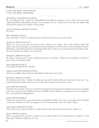 BlogBook 1.8. August
12. http://www.squidoo.com/articlehowto/
13. http://www.squidoo.com/laptopbag/
SEO Beginner’s Blog (2007-08-16 15:50:31)
Hi, very informative blog. Thanks for visiting SEO Practices Blog for beginners, we are a guide to the best search
engine optimization and marketing resources. I’m on squidoo, my user is seopractices, I have add some aﬃliate links
from books on amazon, I’m waiting to see the results.
Andrew Christiansen (2007-08-17 16:53:56)
nice read :)
Hobo (2007-08-17 18:36:53)
Nice article Shell. I used it for citation purposes a while back, but not to your extent. Shaun
Shell Harris (2007-08-19 18:15:47)
Martin, we use two tools that can both do what I think you are asking. One is Web Position Gold, $150
(http://www.web-positiongold.com/standard-web-position-gold.html) and the other is Internet Business Promoter,
$250 (http://www.ibusinesspromoter.com/download/index.htm). Both do a lot more than just show ranking results.
But they both have free demos to try. Good luck.
Shell Harris (2007-08-19 18:17:08)
Hi, Shaun. I always know I’ve done something good when you comment. Thanks for the compliment. Feel free to
post a link to your Squidoo article.
Xavier (2007-08-14 23:46:11)
I’m enjoying reading this post! Thanks!
Kimberly Dawn Wells (2007-08-13 17:07:10)
Glad to see youÃ¢â ¬â ¢re having fun with Squidoo. Keep up the great work!
Shell Harris (2007-08-13 17:12:30)
Hi, Kimberly (never Kim). Thanks for visiting my blog and I’m ﬂattered that you took notice of my post. I am
enjoying Squidoo and lenses such as your are a reason why. Keep up the great work as well.
Louiss (2007-08-15 08:23:29)
Thanks for this weeks tips. I have try to do links from Squidoo, but I still cannot see the eﬀect, do I miss out anything?
I just need at least get some backlink from them. ThatÃ¢â ¬â ¢s all. Hope you can help me ﬁx it up. my squidoo is
here: www.squidoo.com/bloggingsecret
Inkode (2007-08-19 00:36:18)
Thank you so much for such a great article about using Squidoo for SEO. Goin to give it a go right now for marketing
a clients site. But like you said, I can imagine it won’t be long till people ”ruin it by misuse”. Cheers
Angie Hartford (2007-08-25 12:47:39)
This sounds so very cool! I can think of a couple of clients who could really beneﬁt from this. Thank you.
Martin (2007-08-15 02:27:40)
Hello, can somebody tell my where i can ﬁnd a seo tool which can show me the positions from a website (5, 10, 20
Keywords)? Please give feedback to me. bye
60 c 2008 ’http://www.bigoakinc.com/blog/’
 