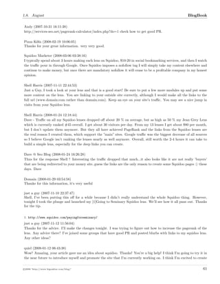 1.8. August BlogBook
Andy (2007-10-31 16:11:38)
http://services-seo.net/pagerank-calculator/index.php?do=1 check how to get good PR.
Pizza Köln (2008-02-19 10:06:05)
Thanks for your great information. very very good.
Squidoo Marketer (2008-03-06 03:38:16)
I typically spend about 3 hours making each lens on Squidoo, $10-20 in social bookmarking services, and then I watch
the traﬃc pour in through Google. Once Squidoo imposes a nofollow tag I will simply take my content elsewhere and
continue to make money, but once there are mandatory nofollow it will cease to be a proﬁtable company in my honest
opinion.
Shell Harris (2007-11-11 22:44:53)
Just a Guy, I took a look at your lens and that is a good start! Be sure to put a few more modules up and put some
more content on the lens. You are linking to your outside site correctly, although I would make all the links to the
full url (www.domain.com rather than domain.com). Keep an eye on your site’s traﬃc. You may see a nice jump in
visits from your Squidoo lens.
Shell Harris (2008-01-24 12:18:44)
Dave - Traﬃc on all my Squidoo lenses dropped oﬀ about 20 % on average, but as high as 50 % my Jean Grey Lens
which is currently ranked #45 overall. I get about 30 visitors per day. From my 13 lenses I get about $80 per month,
but I don’t update them anymore. But they all have achieved PageRank and the links from the Squidoo lenses are
the real reason I created them, which support the ”main” sites. Google traﬃc was the biggest decrease of all sources
so I believe Google isn’t ranking the lenses nearly as well anymore. Overall, still worth the 2-4 hours it can take to
build a simple lens, especially for the deep links you can create.
Dave @ Seo Blog (2008-01-24 16:26:28)
Thxs for the response Shell ! Interesting the traﬃc dropped that much...it also looks like it are not really ’buyers’
that are being redirected to your money site..guess the links are the only reason to create some Squidoo pages :) these
days. Dave
Domain (2008-01-29 03:54:58)
Thanks for this information, it‘s very useful
just a guy (2007-11-10 22:37:47)
Shell, I’ve been putting this oﬀ for a while because I didn’t really understand the whole Squidoo thing. However,
tonight I took the plunge and launched my [1]Going to Seminary Squidoo lens. We’ll see how it all pans out. Thanks
for the tip.
1. http://www.squidoo.com/payingforseminary/
just a guy (2007-11-12 11:56:04)
Thanks for the advice. I’ll make the changes tonight. I was trying to ﬁgure out how to increase the pagerank of the
lens. Any advice there? I’ve joined some groups that have good PR and posted blurbs with links to my squidoo lens.
Any other ideas?
quiel (2008-01-12 06:43:38)
Wow! Amazing, your article gave me an idea about squidoo. Thanks! You’re a big help! I think I’m going to try it in
the near future to introduce myself and promote the site that I’m currently working on. I think I’m excited to create
c 2008 ’http://www.bigoakinc.com/blog/’ 61
 