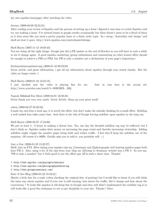 BlogBook 1.8. August
my own squidoo lens(page) after watching the video.
Jeremy (2008-03-09 22:24:21)
After reading your review of Squidoo and the process of setting up a lense i ﬁgured it was time to revisit Squidoo and
try out making a lense. I’ve noticed lenses in google results occasionally but there doesn’t seem to be a ﬂood of them
so it does seem like you need a pretty popular lense or a fairly niche topic. So i setup, ’Australian web design’ and
shall see how it goes: http://www.squidoo.com/australianwebdesign
Shell Harris (2007-11-12 19:50:43)
You are doing all the right things. Google just did a PR update at the end of October so you will have to wait a while
to see it change again. A good squidoo marketing (group submissions and commenting on other lenses) eﬀort should
be enough to achieve a PR4 or PR3, but PR is only a number not a declaration of your page’s importance.
Suchmaschinenoptimierung (2008-01-16 00:53:50)
Great article, and great information, i got all my information about squidoo through your article thanks. But the
video no longer exists :(
Shell Harris (2008-01-16 12:24:18)
I just checked and the video is playing ﬁne for me. Just in case here is the actual url:
http://www.youtube.com/watch?v=HiR5BIX- RQ
Yaprak Dökümü Fan Sitesi (2008-04-01 16:59:48)
Great thank you very very much. Great Article. Keep up your great work!
edwin (2008-02-27 05:32:53)
I made my own lens a week ago, it is worth the eﬀort, but don’t make the mistake thinking its a small eﬀort. Building
a well ranked lens takes some time. And there is the risk of Google forcing nofollow upon squidoo in the long run.
Shell Harris (2008-02-27 17:24:06)
We put at least 4 - 8 hours in making a decent lens. Yes, one day the dreaded nofollow tag may be inﬂicted, but I
don’t think so. Squidoo makes their money on increasing the page count and therefor increasing viewership. Adding
nofollow might cripple the number pages being built and reduce traﬃc. I feel they’ll keep the nofollow out of the
equation. Of course if a 800lb. Gorilla asks you to add it, you probably will. ;-)
Just a Guy (2008-01-23 13:32:27)
Shell, Just an FYI. After taking your squidoo tips my [1]seminary and [2]photography web hosting squidoo pages both
have PR 3. Also, using a lot of the tips from your blog my [3]Going to Seminary website has a PR 4. As you say,
”PR is only a number” but it feels good to see the eﬀort pay oﬀ in such a short time. Thanks!
1. http://www.squidoo.com/payingforseminary
2. http://www.squidoo.com/photographywebhosting
3. http://www.goingtoseminary.com/
Dave @ Seo Blog (2008-01-23 18:43:31)
Maybe a little late for a reply (when checking the original date of posting) but I would like to know if you still think
the same way about squidoo and if your test is still running, how about the traﬃc, did it change and how about the
conversions ? It looks like squidoo is till doing ﬁne in Google and they still didn t implemented the nofollow tag so it
still looks like a good Seo technique to use to get deeplinks to your site. Thanks ! Dave
62 c 2008 ’http://www.bigoakinc.com/blog/’
 
