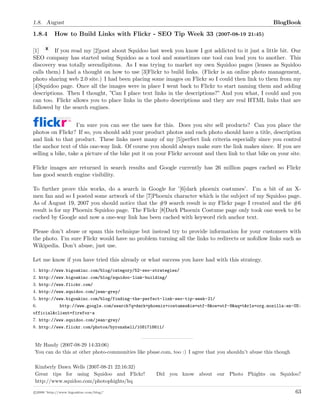 1.8. August BlogBook
1.8.4 How to Build Links with Flickr - SEO Tip Week 33 (2007-08-19 21:45)
[1] If you read my [2]post about Squidoo last week you know I got addicted to it just a little bit. Our
SEO company has started using Squidoo as a tool and sometimes one tool can lead you to another. This
discovery was totally serendipitous. As I was trying to market my own Squidoo pages (lenses as Squidoo
calls them) I had a thought on how to use [3]Flickr to build links. (Flickr is an online photo management,
photo sharing web 2.0 site.) I had been placing some images on Flickr so I could then link to them from my
[4]Squidoo page. Once all the images were in place I went back to Flickr to start naming them and adding
descriptions. Then I thought, ”Can I place text links in the descriptions?” And you what, I could and you
can too. Flickr allows you to place links in the photo descriptions and they are real HTML links that are
followed by the search engines.
I’m sure you can see the uses for this. Does you site sell products? Can you place the
photos on Flickr? If so, you should add your product photos and each photo should have a title, description
and link to that product. These links meet many of my [5]perfect link criteria especially since you control
the anchor text of this one-way link. Of course you should always make sure the link makes since. If you are
selling a bike, take a picture of the bike put it on your Flickr account and then link to that bike on your site.
Flickr images are returned in search results and Google currently has 26 million pages cached so Flickr
has good search engine visibility.
To further prove this works, do a search in Google for ’[6]dark phoenix costumes’. I’m a bit of an X-
men fan and so I posted some artwork of the [7]Phoenix character which is the subject of my Squidoo page.
As of August 19, 2007 you should notice that the #9 search result is my Flickr page I created and the #6
result is for my Phoenix Squidoo page. The Flickr [8]Dark Phoenix Costume page only took one week to be
cached by Google and now a one-way link has been cached with keyword rich anchor text.
Please don’t abuse or spam this technique but instead try to provide information for your customers with
the photo. I’m sure Flickr would have no problem turning all the links to redirects or nofollow links such as
Wikipedia. Don’t abuse, just use.
Let me know if you have tried this already or what success you have had with this strategy.
1. http://www.bigoakinc.com/blog/category/52-seo-strategies/
2. http://www.bigoakinc.com/blog/squidoo-link-building/
3. http://www.flickr.com/
4. http://www.squidoo.com/jean-grey/
5. http://www.bigoakinc.com/blog/finding-the-perfect-link-seo-tip-week-21/
6. http://www.google.com/search?q=dark+phoenix+costumes&ie=utf-8&oe=utf-8&aq=t&rls=org.mozilla:en-US:
official&client=firefox-a
7. http://www.squidoo.com/jean-grey/
8. http://www.flickr.com/photos/byronshell/1081718611/
Mr Handy (2007-08-29 14:33:06)
You can do this at other photo-communities like pbase.com, too :) I agree that you shouldn’t abuse this though
Kimberly Dawn Wells (2007-08-21 22:16:32)
Great tips for using Squidoo and Flickr! Did you know about our Photo Phights on Squidoo?
http://www.squidoo.com/photophights/hq
c 2008 ’http://www.bigoakinc.com/blog/’ 63
 
