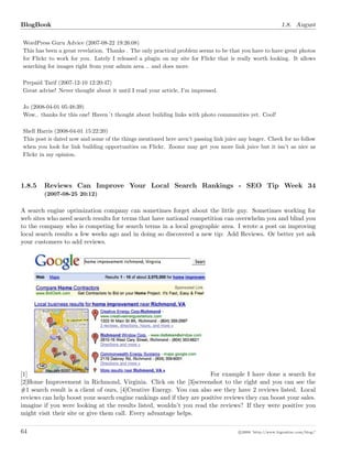 BlogBook 1.8. August
WordPress Guru Advice (2007-08-22 19:26:08)
This has been a great revelation. Thanks . The only practical problem seems to be that you have to have great photos
for Flickr to work for you. Lately I released a plugin on my site for Flickr that is really worth looking. It allows
searching for images right from your admin area .. and does more.
Prepaid Tarif (2007-12-10 12:20:47)
Great advise! Never thought about it until I read your article, I’m impressed.
Jo (2008-04-01 05:48:39)
Wow.. thanks for this one! Haven´t thought about building links with photo communities yet. Cool!
Shell Harris (2008-04-01 15:22:20)
This post is dated now and some of the things mentioned here aren’t passing link juice any longer. Check for no follow
when you look for link building opportunities on Flickr. Zoomr may get you more link juice but it isn’t as nice as
Flickr in my opinion.
1.8.5 Reviews Can Improve Your Local Search Rankings - SEO Tip Week 34
(2007-08-25 20:12)
A search engine optimization company can sometimes forget about the little guy. Sometimes working for
web sites who need search results for terms that have national competition can overwhelm you and blind you
to the company who is competing for search terms in a local geographic area. I wrote a post on improving
local search results a few weeks ago and in doing so discovered a new tip: Add Reviews. Or better yet ask
your customers to add reviews.
[1] For example I have done a search for
[2]Home Improvement in Richmond, Virginia. Click on the [3]screenshot to the right and you can see the
#1 search result is a client of ours, [4]Creative Energy. You can also see they have 2 reviews listed. Local
reviews can help boost your search engine rankings and if they are positive reviews they can boost your sales.
imagine if you were looking at the results listed, wouldn’t you read the reviews? If they were positive you
might visit their site or give them call. Every advantage helps.
64 c 2008 ’http://www.bigoakinc.com/blog/’
 