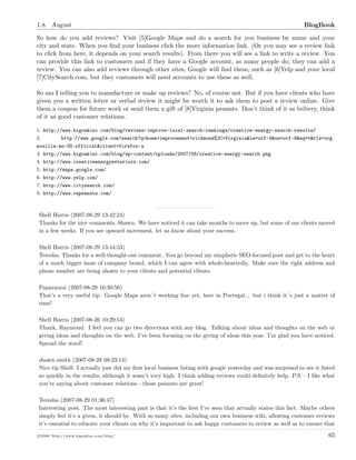 1.8. August BlogBook
So how do you add reviews? Visit [5]Google Maps and do a search for you business by name and your
city and state. When you ﬁnd your business click the more information link. (Or you may see a review link
to click from here, it depends on your search results). From there you will see a link to write a review. You
can provide this link to customers and if they have a Google account, as many people do, they can add a
review. You can also add reviews through other sites, Google will ﬁnd them, such as [6]Yelp and your local
[7]CitySearch.com, but they customers will need accounts to use these as well.
So am I telling you to manufacture or make up reviews? No, of course not. But if you have clients who have
given you a written letter or verbal review it might be worth it to ask them to post a review online. Give
them a coupon for future work or send them a gift of [8]Virginia peanuts. Don’t think of it as bribery, think
of it as good customer relations.
1. http://www.bigoakinc.com/blog/reviews-improve-local-search-rankings/creative-energy-search-results/
2. http://www.google.com/search?q=home+improvement+richmond%2C+Virginia&ie=utf-8&oe=utf-8&aq=t&rls=org.
mozilla:en-US:official&client=firefox-a
3. http://www.bigoakinc.com/blog/wp-content/uploads/2007/08/creative-energy-search.png
4. http://www.creativeenergyexteriors.com/
5. http://maps.google.com/
6. http://www.yelp.com/
7. http://www.citysearch.com/
8. http://www.vapeanuts.com/
Shell Harris (2007-08-29 13:42:24)
Thanks for the nice comments, Shawn. We have noticed it can take months to move up, but some of our clients moved
in a few weeks. If you see upward movement, let us know about your success.
Shell Harris (2007-08-29 13:44:53)
Teresha, Thanks for a well-thought-out comment. You go beyond my simplistic SEO-focused post and get to the heart
of a much bigger issue of company brand, which I can agree with whole-heartedly. Make sure the right address and
phone number are being shown to your clients and potential clients.
Paparazzzi (2007-08-29 16:30:56)
That’s a very useful tip. Google Maps aren´t working ﬁne yet, here in Portugal... but i think it´s just a matter of
time!
Shell Harris (2007-08-26 10:29:54)
Thank, Raymond. I feel you can go two directions with any blog. Talking about ideas and thoughts on the web or
giving ideas and thoughts on the web. I’ve been focusing on the giving of ideas this year. I’m glad you have noticed.
Spread the word!
shawn smith (2007-08-28 08:23:14)
Nice tip Shell. I actually just did my ﬁrst local business listing with google yesterday and was surprised to see it listed
so quickly in the results, although it wasn’t very high. I think adding reviews could deﬁnitely help. P.S. - I like what
you’re saying about customer relations - those peanuts are great!
Teresha (2007-08-29 01:36:47)
Interesting post. The most interesting part is that it’s the ﬁrst I’ve seen that actually states this fact. Maybe others
simply feel it’s a given, it should be. With so many sites, including our own business wiki, allowing customer reviews
it’s essential to educate your clients on why it’s important to ask happy customers to review as well as to ensure that
c 2008 ’http://www.bigoakinc.com/blog/’ 65
 