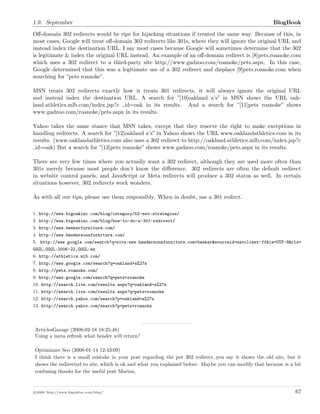 1.9. September BlogBook
Oﬀ-domain 302 redirects would be ripe for hijacking situations if treated the same way. Because of this, in
most cases, Google will treat oﬀ-domain 302 redirects like 301s, where they will ignore the original URL and
instead index the destination URL. I say most cases because Google will sometimes determine that the 302
is legitimate & index the original URL instead. An example of an oﬀ-domain redirect is [8]pets.roanoke.com
which uses a 302 redirect to a third-party site http://www.gadzoo.com/roanoke/pets.aspx. In this case,
Google determined that this was a legitimate use of a 302 redirect and displays [9]pets.roanoke.com when
searching for ”pets roanoke”.
MSN treats 302 redirects exactly how it treats 301 redirects, it will always ignore the original URL
and instead index the destination URL. A search for ”[10]oakland a’s” in MSN shows the URL oak-
land.athletics.mlb.com/index.jsp?c id=oak in its results. And a search for ”[11]pets roanoke” shows
www.gadzoo.com/roanoke/pets.aspx in its results.
Yahoo takes the same stance that MSN takes, except that they reserve the right to make exceptions in
handling redirects. A search for ”[12]oakland a’s” in Yahoo shows the URL www.oaklandathletics.com in its
results. (www.oaklandathletics.com also uses a 302 redirect to http://oakland.athletics.mlb.com/index.jsp?c
id=oak) But a search for ”[13]pets roanoke” shows www.gadzoo.com/roanoke/pets.aspx in its results.
There are very few times where you actually want a 302 redirect, although they are used more often than
301s merely because most people don’t know the diﬀerence. 302 redirects are often the default redirect
in website control panels, and JavaScript or Meta redirects will produce a 302 status as well. In certain
situations however, 302 redirects work wonders.
As with all our tips, please use them responsibly. When in doubt, use a 301 redirct.
1. http://www.bigoakinc.com/blog/category/52-seo-strategies/
2. http://www.bigoakinc.com/blog/how-to-do-a-301-redirect/
3. http://www.beekerfurniture.com/
4. http://www.hendersonsfurniture.com/
5. http://www.google.com/search?q=site:www.hendersonsfurniture.com+beeker&sourceid=navclient-ff&ie=UTF-8&rls=
GGGL,GGGL:2006-22,GGGL:en
6. http://athletics.mlb.com/
7. http://www.google.com/search?q=oakland+a%27s
8. http://pets.roanoke.com/
9. http://www.google.com/search?q=pets+roanoke
10. http://search.live.com/results.aspx?q=oakland+a%27s
11. http://search.live.com/results.aspx?q=pets+roanoke
12. http://search.yahoo.com/search?p=oakland+a%27s
13. http://search.yahoo.com/search?p=pets+roanoke
ArticlesGarage (2008-02-18 18:25:48)
Using a meta refresh what header will return?
Optimizare Seo (2008-01-14 12:43:09)
I think there is a small mistake in your post regarding the pet 302 redirect..you say it shows the old site, but it
shows the redirected to site..which is ok and what you explained before. Maybe you can modify that because is a bit
confusing thanks for the useful post Marius,
c 2008 ’http://www.bigoakinc.com/blog/’ 67
 