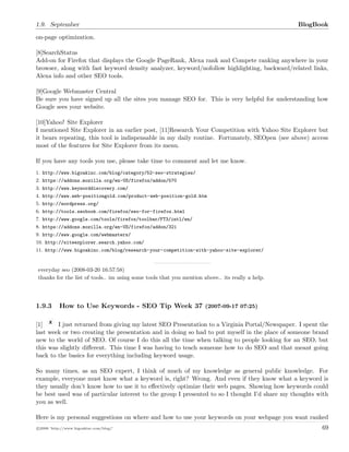 1.9. September BlogBook
on-page optimization.
[8]SearchStatus
Add-on for Firefox that displays the Google PageRank, Alexa rank and Compete ranking anywhere in your
browser, along with fast keyword density analyzer, keyword/nofollow highlighting, backward/related links,
Alexa info and other SEO tools.
[9]Google Webmaster Central
Be sure you have signed up all the sites you manage SEO for. This is very helpful for understanding how
Google sees your website.
[10]Yahoo! Site Explorer
I mentioned Site Explorer in an earlier post, [11]Research Your Competition with Yahoo Site Explorer but
it bears repeating, this tool is indispensable in my daily routine. Fortunately, SEOpen (see above) access
most of the features for Site Explorer from its menu.
If you have any tools you use, please take time to comment and let me know.
1. http://www.bigoakinc.com/blog/category/52-seo-strategies/
2. https://addons.mozilla.org/en-US/firefox/addon/570
3. http://www.keyworddiscovery.com/
4. http://www.web-positiongold.com/product-web-position-gold.htm
5. http://wordpress.org/
6. http://tools.seobook.com/firefox/seo-for-firefox.html
7. http://www.google.com/tools/firefox/toolbar/FT3/intl/en/
8. https://addons.mozilla.org/en-US/firefox/addon/321
9. http://www.google.com/webmasters/
10. http://siteexplorer.search.yahoo.com/
11. http://www.bigoakinc.com/blog/research-your-competition-with-yahoo-site-explorer/
everyday seo (2008-03-20 16:57:58)
thanks for the list of tools.. im using some tools that you mention above.. its really a help.
1.9.3 How to Use Keywords - SEO Tip Week 37 (2007-09-17 07:25)
[1] I just returned from giving my latest SEO Presentation to a Virginia Portal/Newspaper. I spent the
last week or two creating the presentation and in doing so had to put myself in the place of someone brand
new to the world of SEO. Of course I do this all the time when talking to people looking for an SEO, but
this was slightly diﬀerent. This time I was having to teach someone how to do SEO and that meant going
back to the basics for everything including keyword usage.
So many times, as an SEO expert, I think of much of my knowledge as general public knowledge. For
example, everyone must know what a keyword is, right? Wrong. And even if they know what a keyword is
they usually don’t know how to use it to eﬀectively optimize their web pages. Showing how keywords could
be best used was of particular interest to the group I presented to so I thought I’d share my thoughts with
you as well.
Here is my personal suggestions on where and how to use your keywords on your webpage you want ranked
c 2008 ’http://www.bigoakinc.com/blog/’ 69
 