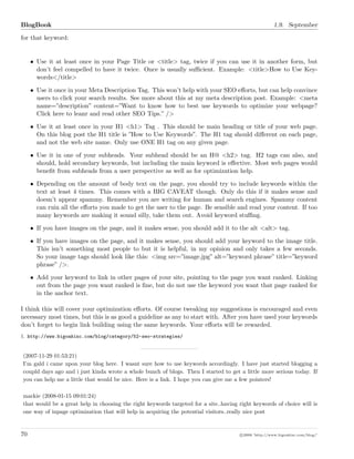 BlogBook 1.9. September
for that keyword:
• Use it at least once in your Page Title or <title> tag, twice if you can use it in another form, but
don’t feel compelled to have it twice. Once is usually suﬃcient. Example: <title>How to Use Key-
words</title>
• Use it once in your Meta Description Tag. This won’t help with your SEO eﬀorts, but can help convince
users to click your search results. See more about this at my meta description post. Example: <meta
name=”description” content=”Want to know how to best use keywords to optimize your webpage?
Click here to leanr and read other SEO Tips.” />
• Use it at least once in your H1 <h1> Tag . This should be main heading or title of your web page.
On this blog post the H1 title is ”How to Use Keywords”. The H1 tag should diﬀerent on each page,
and not the web site name. Only use ONE H1 tag on any given page.
• Use it in one of your subheads. Your subhead should be an H@ <h2> tag. H2 tags can also, and
should, hold secondary keywords, but including the main keyword is eﬀective. Most web pages would
beneﬁt from subheads from a user perspective as well as for optimization help.
• Depending on the amount of body text on the page, you should try to include keywords within the
text at least 4 times. This comes with a BIG CAVEAT though. Only do this if it makes sense and
doesn’t appear spammy. Remember you are writing for human and search engines. Spammy content
can ruin all the eﬀorts you made to get the user to the page. Be sensible and read your content. If too
many keywords are making it sound silly, take them out. Avoid keyword stuﬃng.
• If you have images on the page, and it makes sense, you should add it to the alt <alt> tag.
• If you have images on the page, and it makes sense, you should add your keyword to the image title.
This isn’t something most people to but it is helpful, in my opinion and only takes a few seconds.
So your image tags should look like this: <img src=”image.jpg” alt=”keyword phrase” title=”keyword
phrase” />.
• Add your keyword to link in other pages of your site, pointing to the page you want ranked. Linking
out from the page you want ranked is ﬁne, but do not use the keyword you want that page ranked for
in the anchor text.
I think this will cover your optimization eﬀorts. Of course tweaking my suggestions is encouraged and even
necessary most times, but this is as good a guideline as any to start with. After you have used your keywords
don’t forget to begin link building using the same keywords. Your eﬀorts will be rewarded.
1. http://www.bigoakinc.com/blog/category/52-seo-strategies/
(2007-11-29 01:53:21)
I’m gald i came upon your blog here. I wasnt sure how to use keywords accordingly. I have just started blogging a
coupld days ago and i just kinda wrote a whole bunch of blogs. Then I started to get a little more serious today. If
you can help me a little that would be nice. Here is a link. I hope you can give me a few pointers!
mackie (2008-01-15 09:01:24)
that would be a great help in choosing the right keywords targeted for a site..having right keywords of choice will is
one way of inpage optimization that will help in acquiring the potential visitors..really nice post
70 c 2008 ’http://www.bigoakinc.com/blog/’
 