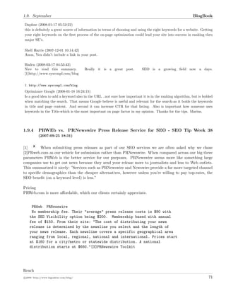 1.9. September BlogBook
Daphne (2008-01-17 05:52:22)
this is deﬁnitely a great source of information in terms of choosing and using the right keywords for a website. Getting
your right keywords on the ﬁrst process of the on-page optimization could lead your site into success in ranking thru
major SE’s.
Shell Harris (2007-12-01 10:14:42)
Anon, You didn’t include a link in your post.
Haden (2008-03-17 04:53:43)
Nice to read this summary. Really it is a great post. SEO is a growing ﬁeld now a days.
[1]http://www.sysconpl.com/blog
1. http://www.sysconpl.com/blog
Optimizare Google (2008-01-18 16:24:15)
Is a good idea to add a keyword also in the URL ..not sure how important it is in the ranking algorithm, but is bolded
when matching the search. That means Google believe is useful and relevant for the search-as it bolds the keywords
in title and page content. And second it can increase CTR for that listing. Also is important how someone uses
keywords in the Title-which is the most important on page factor in my opinion. Thanks for the tips. Marius,
1.9.4 PRWEb vs. PRNewswire Press Release Service for SEO - SEO Tip Week 38
(2007-09-25 18:31)
[1] When submitting press releases as part of our SEO services we are often asked why we chose
[2]PRweb.com as our vehicle for submission rather than PRNewswire. When compared across our big three
parameters PRWeb is the better service for our purposes. PRNewswire seems more like something large
companies use to get out news because they send your release more to journalists and less to Web outlets.
This summarized it nicely: ”Services such as PRNewswire and Newswire provide a far more targeted channel
to speciﬁc demographics than the cheaper alternatives, however unless you’re willing to pay top-rates, the
SEO beneﬁt (on a keyword level) is less.”
Pricing
PRWeb.com is more aﬀordable, which our clients certainly appreciate.
PRWeb PRNewswire
No membership fee. Their "average" press release costs is $80 with
the SEO Visibility option being $200. Membership based with annual
fee of $150. From their site: "The cost of distributing your news
release is determined by the newsline you select and the length of
your news release. Each newsline covers a specific geographical area
ranging from local, regional, national and international. Prices start
at $180 for a city/metro or statewide distribution. A national
distribution starts at $680."[3]PRNewswire Toolkit
Reach
c 2008 ’http://www.bigoakinc.com/blog/’ 71
 