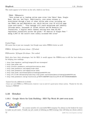 BlogBook 1.10. October
The reach appear to be better on the web, which is our focus.
PRWeb PRNewswire
"Gets picked up in leading online news sites like Yahoo! News, Google
News, Ask.com, and Topix. Additionally, your press release is
distributed through a host of other online news sites including our
own PRWeb.com and eMediaWire.com, which deliver over 50 million page
views each month." "Your message will reach mainstream and industry
[4]trade media, thousands of [5]web outlets and PR Newswire for
Journalists, a digital media channel serving more than 85,000
registered journalists across the globe." No mention of Google News "
among 3,600 of the world’s most widely accessed Web sites"
Cached Pages
Of course this is just one example, but Google may index PRWeb better as well.
PRWeb: [6]August 28 press release - [7]Cached
PRNewswire: [8]August 28 release - Not cached
Both sites have their advantages, but for SEO, it would appear the PRWeb.com is still the best choices
for helping your rankings.
1. http://www.bigoakinc.com/blog/category/52-seo-strategies/
2. http://www.prweb.com/
3. http://toolkit.prnewswire.com/wsjsb/distribution.shtml
4. http://www.prnewswire.com/company/trade.shtml
5. http://www.prnewswire.com/company/online.shtml
6. http://www.prweb.com/releases/phonics/reading/prweb547676.htm
7. http://72.14.209.104/search?q=cache:http://www.prweb.com/releases/phonics/reading/prweb547676.htm
8. http://www.prnewswire.com/cgi-bin/stories.pl?ACCT=104&STORY=/www/story/08-28-2007/0004652852&EDATE
Gabriel Gervelis (2008-01-01 21:59:29)
I have not used PRWeb or PRNewswire, however i am in need of a good press release system. Thanks for the info,
leaning to PRWEB!
1.10 October
1.10.1 Google Alerts for Link Building - SEO Tip Week 39 (2007-10-02 22:29)
As a senior member of a successful SEO company I’m always on the lookout for ways
to make my job easier. Usually my job consist of deﬁning an SEO strategy that will help our clients achieve
72 c 2008 ’http://www.bigoakinc.com/blog/’
 