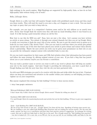 1.10. October BlogBook
high rankings in the search engines. High Rankings are supported by high-quality links, so how do we ﬁnd
high-quality links without doing a lot of work?
Hello, [1]Google Alerts.
Google Alerts is a nifty tool that will monitor Google results with predeﬁned search terms and then email
you those results. They will send the email to you once a day, as it happens or once a week. You can insert
any topic or query that you wish to keep tabs on.
For example, you can type in a competitor’s business name and/or his web address as an search term
alert. Every time Google ﬁnds the search term they will send an email detailing where it was found in an
email. It is like having a paid researcher always on call for free.
How best to use this for SEO you ask? Easy, here are just a few ideas. Let’s assume you have written
an article or press release. You submit it through your normal channels but then you set up Google Alerts
to notify you everytime it ﬁnds the exact title of your article. Be sure to put the search term in quotes so it
looks for an exact match (”My Article Title”). Now you can track in real-time where you article gets picked
up and then contact any of the sites that have placed your article or press release and contact them directly
about a partnership. Maybe the next article you write can be given more prominence on their site or you
can provide the webmaster original content with embedded links to your site.
Or you can track competitors by their name and URL ﬁnd websites where that information has been posted
and follow the same strategy by oﬀering original content of your own. If you ﬁnd a blog that has posted
about you or your industry maybe you can become a contributor.
You can track a product name or service you want to sell or any word or phrase that will help you market
your site to the search engines. And since Google is providing the information, you have a good shot at
Google ﬁnding your link the next time they visit the site you have partnered with.
As with most SEO strategies you need to be creative with this idea and strike while the iron is hot. Constant
alerts can keep you motivated and attentive to the market within your industry as well helping you keep a
vigilant eye on your competition.
Has anyone employed this strategy for link building? I’d love to hear success stories.
1. http://www.google.com/alerts
WelcomeToMyIsland (2007-10-29 10:22:58)
I don’t know why I didn’t ﬁnd out about Google Alerts sooner! Thanks for telling me about it!
Southwest SEO (2007-10-21 20:10:45)
I’ve used Google Alerts for monitoring keywords and articles but not for link building. I’ll have to give your suggestion
a try
Arnie - Link Building Pro (2007-10-22 20:25:25)
Ah one of my best secrets is now out... Google Alerts! Use them all the time. Speaking of letting some secrets out...
We are building a new site called Link Building Best Practices and are looking for success stories. For the next few
weeks, anyone can log in as a contributor and post their best practice stories & suggestions. In exchange for writing
a post, they get to add text links back to their site in the post. Do a Google search for ”link building best practices”
– our site is ranked #1. It’s a new site, so no PR yet, but as you can tell, we are building traﬃc and links to the site
c 2008 ’http://www.bigoakinc.com/blog/’ 73
 