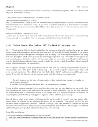 BlogBook 1.10. October
right now. Easy way to get free contextual links and publicity for link building expertise! Check out a Submit Post
at [1]Link Building Best Practices.
1. http://www.linkbuildingbestpractices.com/submit-a-post
Wordpress Consulting (2008-03-31 17:32:12)
Hey, I’ve commented here a couple of times and wanted to invite you to join this panel I’m putting together to discuss
Universal Search and its implications on SEO. If you wanna be part of it, just sign-up in the comments on this page:
http://www.bradleyspencer.com/archives/97 and I’ll get a hold of you in a week or two when we start the email panel.
Thanks, Brad
Columbus Web Design (2008-03-22 17:21:13)
Another great way to use this is using both ”link:www.mysite.com” and ”site:www.mysite.com” to see (respectively)
when people link to you, and also when your new pages get indexed on Goog. Thanks, Brad
1.10.2 Unique Product Descriptions - SEO Tip Week 40 (2007-10-08 12:11)
[1] This is a niche SEO tip, but if you fall into the category of those who resell products and are going
against many other competitors selling the same item you will ﬁnd this extremely valuable. If the manu-
facturer supplies you with the product description then it is likely that many of your competitors are using
that same description which means you may be devaluing your product page because the search engines see
your product page as duplicate content. Or your page might not even show up as Google would consider
your site duplicated material not relevant enough to make the cut due to lack of popularity when compared
against other sites showing the same results.
Here is a perfect example of how duplicate content can hurt your site rankings and your traﬃc. I picked a
random child’s toy: Turbo Twist Math by Leap Frog. I did a search using the manufacturer’s initial text
in the product description (”Be a Math Whiz with Turbo Twist Math”) and here are my [2]Google search
results. If you visit the link you will see only one result with the following text underneath:
”In order to show you the most relevant results, we have omitted some entries very similar to
the 1 already displayed.
If you like, you can [3]repeat the search with the omitted results included.”
Google is telling you that this description is used so often that they are only showing you one result. You
must expand the list to see other results which is still only 6 which could mean they are not even including
the dozens or hundreds of other similar listings in the results. This is an extreme case since I’ve searched for
a speciﬁc phrase, but the theory still applies: Duplicate content will hurt your rankings.
You will have a much better chance of showing in the search results if you add your own unique infor-
mation about the product you are selling or the service you are providing. This is good for SEO but also
for better converting potential customers. Feel free to interject your own opinions or thoughts on why the
product is useful and include information your visitors might be wary to know. Anything you can write of
add to distinguish your product information from other sites will help.
Being diﬀerent is better.
1. http://www.bigoakinc.com/blog/category/52-seo-strategies/
2. http://www.google.com/search?hl=en&safe=off&client=firefox-a&rls=org.mozilla%3Aen-US%3Aofficial&hs=mIk&q=
74 c 2008 ’http://www.bigoakinc.com/blog/’
 