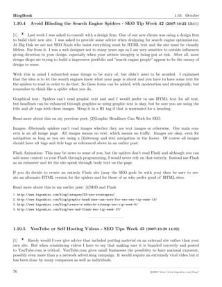 BlogBook 1.10. October
1.10.4 Avoid Blinding the Search Engine Spiders - SEO Tip Week 42 (2007-10-22 13:11)
[1] Last week I was asked to consult with a design ﬁrm. One of our new clients was using a design ﬁrm
to build their new site. I was asked to provide some advice when designing for search engine optimization.
At Big Oak we are not SEO Nazis who insist everything must be HTML text and the site must be visually
lifeless. Far from it. I was a web designer not to many years ago so I am very sensitive to outside inﬂuences
giving direction to your design, especially when your artistic integrity is being put at risk. After all, most
design shops are trying to build a impressive portfolio and ”search engine people” appear to be the enemy of
design to some.
With this in mind I submitted some things to be wary of, but didn’t need to be avoided. I explained
that the idea is to let the search engines know what your page is about and you have to have some text for
the spiders to read in order to do that. So these items can be added, with moderation and strategically, but
remember to think like a spider when you do.
Graphical text: Spiders can’t read graphic text and and I would prefer to use HTML text for all text,
but headlines can be enhanced through graphics so using graphic text is okay, but be sure you are using the
title and alt tags with these images. Wrap it in a H1 tag if that is warranted for a heading.
Read more about this on my previous post: [2]Graphic Headlines Can Work for SEO.
Images: Obviously spiders can’t read images whether they are text images or otherwise. Our main con-
cern is an all image page. All images means no text, which means no traﬃc. Images are okay, even for
navigation as long as you are using a [3]sitemap and text navigation in the footer. Of course all images
should have alt tags and title tags as referenced above in an earlier post.
Flash Animation: This may be news to some of you, but the spiders don’t read Flash and although you can
add some context to your Flash through programming, I would never rely on that entirely. Instead use Flash
as an enhancer and let the site speak through body text on the page.
If you do decide to create an entirely Flash site (may the SEO gods be with you) then be sure to cre-
ate an alternate HTML version for the spiders and for those of us who prefer good ol’ HTML sites.
Read more about this in my earlier post: [4]SEO and Flash
1. http://www.bigoakinc.com/blog/category/52-seo-strategies/
2. http://www.bigoakinc.com/blog/graphic-headlines-can-work-for-seo-seo-tip-week-13/
3. http://www.bigoakinc.com/blog/create-a-website-sitemap-seo-tip-week-6/
4. http://www.bigoakinc.com/blog/seo-and-flash-seo-tip-week-17/
1.10.5 YouTube or Self Hosting Videos - SEO Tips Week 43 (2007-10-29 14:32)
[1] Rarely would I ever give advice that included putting material on an external site rather than your
own site. But when considering videos I have to say that making sure it is branded correctly and posted
to YouTube.com is critical. YouTube.com gives small businesses the possiblity to have national exposure,
possibly even more than a a network advertising campaign. It would require an extremely viral video but it
has been done by many companies as well as individuals.
76 c 2008 ’http://www.bigoakinc.com/blog/’
 