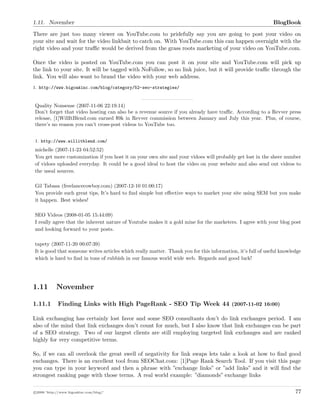 1.11. November BlogBook
There are just too many viewer on YouTube.com to pridefully say you are going to post your video on
your site and wait for the video linkbait to catch on. With YouTube.com this can happen overnight with the
right video and your traﬃc would be derived from the grass roots marketing of your video on YouTube.com.
Once the video is posted on YouTube.com you can post it on your site and YouTube.com will pick up
the link to your site. It will be tagged with NoFollow, so no link juice, but it will provide traﬃc through the
link. You will also want to brand the video with your web address.
1. http://www.bigoakinc.com/blog/category/52-seo-strategies/
Quality Nonsense (2007-11-06 22:19:14)
Don’t forget that video hosting can also be a revenue source if you already have traﬃc. According to a Revver press
release, [1]WillItBlend.com earned $9k in Revver commission between January and July this year. Plus, of course,
there’s no reason you can’t cross-post videos to YouTube too.
1. http://www.willitblend.com/
michelle (2007-11-23 04:52:52)
You get more customization if you host it on your own site and your vidoes will probably get lost in the sheer number
of vidoes uploaded everyday. It could be a good ideal to host the video on your website and also send out videos to
the useal sources.
Gil Tabasa (freelancecowboy.com) (2007-12-10 01:00:17)
You provide such great tips, It’s hard to ﬁnd simple but eﬀective ways to market your site using SEM but you make
it happen. Best wishes!
SEO Videos (2008-01-05 15:44:09)
I really agree that the inherent nature of Youtube makes it a gold mine for the marketers. I agree with your blog post
and looking forward to your posts.
tapety (2007-11-20 00:07:39)
It is good that someone writes articles which really matter. Thank you for this information, it’s full of useful knowledge
which is hard to ﬁnd in tons of rubbish in our famous world wide web. Regards and good luck!
1.11 November
1.11.1 Finding Links with High PageRank - SEO Tip Week 44 (2007-11-02 16:00)
Link exchanging has certainly lost favor and some SEO consultants don’t do link exchanges period. I am
also of the mind that link exchanges don’t count for much, but I also know that link exchanges can be part
of a SEO strategy. Two of our largest clients are still employing targeted link exchanges and are ranked
highly for very competitive terms.
So, if we can all overlook the great swell of negativity for link swaps lets take a look at how to ﬁnd good
exchanges. There is an excellent tool from SEOChat.com: [1]Page Rank Search Tool. If you visit this page
you can type in your keyword and then a phrase with ”exchange links” or ”add links” and it will ﬁnd the
strongest ranking page with those terms. A real world example: ”diamonds” exchange links
c 2008 ’http://www.bigoakinc.com/blog/’ 77
 