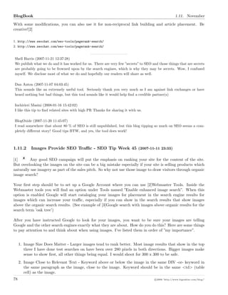 BlogBook 1.11. November
With some modiﬁcations, you can also use it for non-reciprocal link building and article placement. Be
creative![2]
1. http://www.seochat.com/seo-tools/pagerank-search/
2. http://www.seochat.com/seo-tools/pagerank-search/
Shell Harris (2007-11-21 12:37:28)
We publish what we do and it has worked for us. There are very few ”secrets” to SEO and those things that are secrets
are probably going to be frowned upon by the search engines, which is why they may be secrets. Wow, I confused
myself. We disclose most of what we do and hopefully our readers will share as well.
Dan Anton (2007-11-07 04:03:45)
This sounds like an extremely useful tool. Seriously thank you very much as I am against link exchanges or have
heard nothing but bad things, but this tool sounds like it would help ﬁnd a credible partner(s)
Inchirieri Masini (2008-01-16 15:42:02)
I like this tip to ﬁnd related sites with high PR Thanks for sharing it with us.
BlogOxide (2007-11-20 11:45:07)
I read somewhere that about 80 % of SEO is still unpublished, but this blog tipping so much on SEO seems a com-
pletely diﬀerent story! Good tips BTW, and yes, the tool does work!
1.11.2 Images Provide SEO Traﬃc - SEO Tip Week 45 (2007-11-11 23:33)
[1] Any good SEO campaign will put the emphasis on ranking your site for the content of the site.
But overlooking the images on the site can be a big mistake especially if your site is selling products which
naturally use imagery as part of the sales pitch. So why not use those image to draw visitors through organic
image search?
Your ﬁrst step should be to set up a Google Account where you can use [2]Webmaster Tools. Inside the
Webmaster tools you will ﬁnd an option under Tools named ”Enable enhanced image search”. When this
option is enabled Google will start cataloging your images for placement in the search engine results for
images which can increase your traﬃc, especially if you can show in the search results that show images
above the organic search results. (See example of [3]Google search with images above organic results for the
search term ’oak tree’)
After you have instructed Google to look for your images, you want to be sure your images are telling
Google and the other search engines exactly what they are about. How do you do this? Here are some things
to pay attention to and think about when using images. I’ve listed them in order of ”my importance”.
1. Image Size Does Matter - Larger images tend to rank better. Most image results that show in the top
three I have done test searches on have been over 280 pixels in both directions. Bigger images make
sense to show ﬁrst, all other things being equal. I would shoot for 300 x 300 to be safe.
2. Image Close to Relevant Text - Keyword above or below the image in the same DIV -or- keyword in
the same paragraph as the image, close to the image. Keyword should be in the same <td> (table
cell) as the image.
78 c 2008 ’http://www.bigoakinc.com/blog/’
 