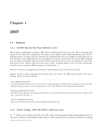 Chapter 1
2007
1.1 January
1.1.1 52 SEO Tips for One Year (2007-01-01 15:27)
We’ve made a commitment in January, 2007 that we would post one tip every week. We’ve read many tips
myself and I’ve often been surprised at the number of low quality search engine optimization tips that are
ﬂoating around. So rather than list tips that are uninspired have have no examples to back them up, we
have decided to create SEO tips that are meaningful and we have actually used. You will see SEO strategies
that we employ successfully with many of our clients and we’ll even let you in on the behind the scenes work
from time to time. And we will try to do it once a week. So please forgive us if we are late occassionaly,
remember we are running a SEO company in our spare time. ;-)
Feel free to send in any suggestions, questions or encouragement as we do this for one year!
Update: So far so good, although we have been late a few times, the SEO tip has always been up by
Monday. We try to post on Fridays.
nsilva (2007-08-30 16:20:25)
I’ve just found this blog and I have to say that I’m really impressed, I really like the compilation of tips you have
collected, I guess you have a new returning visitor to your blog. Thanks for the outstanding information
Shell Harris (2007-08-30 16:44:37)
Thanks for the compliment and welcome aboard. We try to keep the blog full of good advice and not a rehash of old
tips. ..at least for one year. ;-)
Alex Vitti (2008-01-20 22:59:53)
Just love your blog,every time im getting something new Thanks a lot
1.1.2 Create A Blog - SEO Tip Week 1 (2007-01-05 12:01)
[1] Blogs can be helpful if correctly used. But, blogs will not guarantee high rankings.Blogs provide an
easy way to add new and hopefully unique content. Search engines love new content and they love original
c 2008 ’http://www.bigoakinc.com/blog/’ 7
 