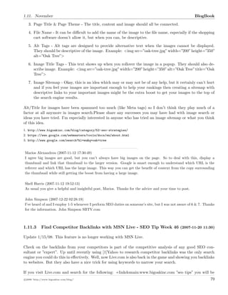 1.11. November BlogBook
3. Page Title & Page Theme - The title, content and image should all be connected.
4. File Name - It can be diﬃcult to add the name of the image to the ﬁle name, especially if the shopping
cart software doesn’t allow it, but when you can, be descriptive.
5. Alt Tags - Alt tags are designed to provide alternative text when the images cannot be displayed.
They should be descriptive of the image. Example: <img src=”oak-tree.jpg”width=”200”height=”350”
alt=”Oak Tree”>
6. Image Title Tags - This text shows up when you rollover the image in a popup. They should also de-
scribe image. Example: <img src=”oak-tree.jpg”width=”200”height=”350”alt=”Oak Tree”title=”Oak
Tree”>
7. Image Sitemap - Okay, this is an idea which may or may not be of any help, but it certainly can’t hurt
and if you feel your images are important enough to help your rankings then creating a sitemap with
descriptive links to your important images might be the extra boost to get your images to the top of
the search engine results.
Alt/Title for images have been spammed too much (like Meta tags) so I don t think they play much of a
factor at all anymore in images search.Please share any successes you may have had with image search or
ideas you have tried. I’m especially interested in anyone who has tried an image sitemap or what you think
of this idea.
1. http://www.bigoakinc.com/blog/category/52-seo-strategies/
2. https://www.google.com/webmasters/tools/docs/en/about.html
3. http://www.google.com/search?hl=en&q=oak+tree
Marios Alexandrou (2007-11-12 17:30:49)
I agree big images are good, but you can’t always have big images on the page. So to deal with this, display a
thumbnail and link that thumbnail to the larger version. Google is smart enough to understand which URL is the
referrer and which URL has the large image. This way you can get the beneﬁt of context from the copy surrounding
the thumbnail while still getting the boost from having a large image.
Shell Harris (2007-11-12 19:52:13)
As usual you give a helpful and insightful post, Marios. Thanks for the advice and your time to post.
John Simpson (2007-12-22 02:28:19)
I’ve heard of and I employ 1-5 whenever I perform SEO duties on someone’s site, but I was not aware of 6 & 7. Thanks
for the information. John Simpson SBTV.com
1.11.3 Find Competitor Backlinks with MSN Live - SEO Tip Week 46 (2007-11-20 11:30)
Update 1/15/08: This feature is no longer working with MSN Live.
Check on the backlinks from your competitors is part of the competitive analysis of any good SEO con-
sultant or ”expert”. Up until recently using [1]Yahoo to research competitor backlinks was the only search
engine you could do this in eﬀectively. Well, now Live.com is also back in the game and showing you backlinks
to websites. But they also have a nice trick for using keywords to narrow your search.
If you visit Live.com and search for the following: +linkdomain:www.bigoakinc.com ”seo tips” you will be
c 2008 ’http://www.bigoakinc.com/blog/’ 79
 