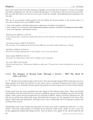 BlogBook 1.11. November
show search results that have links pointing to bigoakinc.com and also have the phrase ’seo tips’ on that page
that links to bigoakinc.com. Be sure to include the plus sign (+) at the front or else you won’t get any results.
You can click this link to see the Live.com search results for yourself: [2]+linkdomain:www.bigoakinc.com
”seo tips”.
This can be an extremely useful research tool and adding the keyword phrase to the search makes it a
even more valuable tool in your [3]SEO toolbox.
1. http://www.bigoakinc.com/blog/research-your-competition-with-yahoo-site-explorer/
2. http://search.live.com/results.aspx?q=%2Blinkdomain%3Awww.bigoakinc.com+%22seo+tips%22&go=Search&form=QBRE
3. http://www.bigoakinc.com/blog/seo-toolkit/
Optimizare Seo (2008-01-14 12:57:19)
Is not working today...maybe was working back when you wrote the post. I tried with many sites and keywords and
nothing.
web design Longview (2007-11-27 23:35:28)
Ah very good. I was wondering what the trick for MSN was, but hadn’t really looked into it. Thanks
Shell Harris (2008-01-15 10:40:14)
Live.com is no longer allowing this to work. Shame, it was a very nice feature.
ﬁtness singles (2008-02-14 10:11:11)
Good post, it’s always good to know who is linking to your competitor.
just a guy (2007-11-20 14:31:28)
Great tip and much fun. The keyword addition is really nice. I’ll waste lots of time reviewing this on all my site.
thanks!
1.11.4 The Dangers of Buying Links Through a Service - SEO Tip Week 47
(2007-11-28 16:01)
[1] Should you buy links through a link service? Ever since Google slapped [2]Text-Link-Ads.com (it no
longer appears in the ﬁrst 30 results for its own name), that is a question webmasters have had to wrangle
with more than ever. Generally, Google regards buying links as a form of spam and as threat to their business
model.
Google hasn t been shy about punishing sites who engage in this behavior lately either. Many who bought
and sold links with Text-Link-Ads have reported a signiﬁcant drop in their PageRank since the last Google
update. This is partly because escaping the eyes of Google is diﬃcult. Doing a search for [3]function tla ads
will uncover all the sites selling links using Text-Links-Ads who have not yet upgraded to the latest TLA
plug-in, which hides this information. If Google can see who is selling links, they can logically conclude who
is buying them as well.
[4]JohnChow.com s recent Google slap represents one of the more drastic punishments doled out to a web-
master. Chow had ranked number 1 in Google for the keyword make money online for over a year, but
he also aggressively pushed link selling services. Now, he doesn t even appear in the top 30 results for the
80 c 2008 ’http://www.bigoakinc.com/blog/’
 