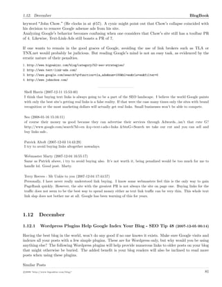 1.12. December BlogBook
keyword John Chow. (He clocks in at #57). A cynic might point out that Chow s collapse coincided with
his decision to remove Google adsense ads from his site.
Analyzing Google s behavior becomes confusing when one considers that Chow s site still has a toolbar PR
of 4. Likewise, Text-Link-Ads still boasts a PR of 7.
If one wants to remain in the good graces of Google, avoiding the use of link brokers such as TLA or
TNX.net would probably be judicious. But reading Google s mind is not an easy task, as evidenced by the
erratic nature of their penalties.
1. http://www.bigoakinc.com/blog/category/52-seo-strategies/
2. http://www.text-link-ads.com/
3. http://www.google.com/search?q=function+tla_ads&num=100&hl=en&rls=en&filter=0
4. http://www.johnchow.com/
Shell Harris (2007-12-11 15:53:40)
I think that buying text links is always going to be a part of the SEO landscape. I believe the world Google paints
with only the best site’s getting real links is a false reality. If that were the case many times only the sites with brand
recognition or the most marketing dollars will actually get real links. Small businesses won’t be able to compete.
Seo (2008-01-16 15:16:11)
of course their money us good because they can advertise their services through Adwords...isn’t that cute G?
http://www.google.com/search?hl=en &q=text+ads+links &btnG=Search we take our cut and you can sell and
buy links safe..
Patrick Altoft (2007-12-03 14:43:29)
I try to avoid buying links altogether nowadays.
Webmaster Marty (2007-12-04 16:55:17)
Same as Patrick above, i try to avoid buying also. It’s not worth it, being penalized would be too much for me to
handle lol. Good post. Marty.
Terry Reeves - Mr Unkie to you (2007-12-04 17:44:57)
Personally, I have never really understood link buying. I know some webmasters feel this is the only way to gain
PageRank quickly. However, the site with the greatest PR is not always the site on page one. Buying links for the
traﬃc does not seem to be the best way to spend money either as text link traﬃc can be very thin. This whole text
link slap does not bother me at all. Google has been warning of this for years.
1.12 December
1.12.1 Wordpress Plugins Help Google Index Your Blog - SEO Tip 48 (2007-12-05 00:14)
Having the best blog in the world, won’t do any good if no one knows it exists. Make sure Google visits and
indexes all your posts with a few simple plugins. These are for Wordpress only, but why would you be using
anything else? The following Wordpress plugins will help provide numerous links to older posts on your blog
that might otherwise be buried. The added beneﬁt is your blog readers will also be inclined to read more
posts when using these plugins.
Similar Posts
c 2008 ’http://www.bigoakinc.com/blog/’ 81
 