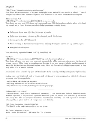 BlogBook 1.12. December
URL: [1]http://rmarsh.com/plugins/similar-posts/
This plugin will search the text of all posts and display other posts which are similar or related. This will
help provide links to older posts making them more accessible to the reader and to the search engines.
All in one SEO Pack
URL: [2]http://wp.uberdose.com/2007/03/24/all-in-one-seo-pack/
This plugin is a must have SEO plugin and combines all many SEO features in one plugin, where beforehand
you needed two or three. You can control the following options with this plugin:
• Deﬁne your home page title, description and keywords
• Deﬁne your post, page, category, archive, tag and search title formats
• Use categories for META keywords
• Avoid indexing of duplicate content (prevents indexing of category, archive and tag archive pages)
• Autogenerate descriptions
This particularly replaces the SEO Title Tag many blogs use.
Top Posts
URL: [3]http://www.macalua.com/2007/02/01/top-posts-by-category-plugi n/
This plugin will post your most read blog posts automatically a blog page, providing a good starting point
for new readers. While giving new readers some direction if you have an overwhelming number amount of
posts, this will also provide the search engines with a direct link from a top level page to deep posts in your
blog. Think of it as a super sitemap.
You can also create a smaller top post list that can be shown on every post of you blog in the right column.
Making sure your blog is well read by readers and well known by search engines is a critical step towards
increasing your blog’s popularity.
1. http://rmarsh.com/plugins/similar-posts/
2. http://wp.uberdose.com/2007/03/24/all-in-one-seo-pack/
3. http://www.macalua.com/2007/02/01/top-posts-by-category-plugin/
Jo Dane (2007-12-10 19:53:54)
Absolutely stellar! Great tools for blogs to add ’spiderability’! That ”similar posts” plugin is deceptively simple.
However if you tend to blog on related topics (and who doesn’t) that can help get older posts read by new readers
who usually don’t delve too deeply into the archives. James Brausch, whose blog I also read, expounds on the virtues
of using a blog to gather traﬃc to sell your products more eﬃciently.
Web Design Lincolnshire (2008-04-06 03:37:48)
The SEO All in One pack is a great plug-in and easy to use.
PR Online (2008-01-04 23:48:54)
Great Plugins! All in one SEO Pack is very nice. Thx for sharing.
82 c 2008 ’http://www.bigoakinc.com/blog/’
 