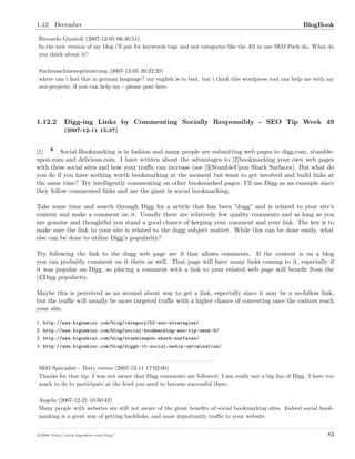 1.12. December BlogBook
Riccardo Giuntoli (2007-12-05 06:40:51)
In the new version of my blog i’ll put for keywords tags and not categories like the All in one SEO Pack do. What do
you think about it?
Suchmaschinenoptimierung (2007-12-05 20:22:20)
where can i ﬁnd this in german language? my english is to bad. but i think this wordpress tool can help me with my
avz-projects. if you can help my - please post here.
1.12.2 Digg-ing Links by Commenting Socially Responsibly - SEO Tip Week 49
(2007-12-11 15:37)
[1] Social Bookmarking is in fashion and many people are submitting web pages to digg.com, stumble-
upon.com and delicious.com. I have written about the advantages to [2]bookmarking your own web pages
with these social sites and how your traﬃc can increase (see [3]StumbleUpon Shark Surfaces). But what do
you do if you have nothing worth bookmarking at the moment but want to get involved and build links at
the same time? Try intelligently commenting on other bookmarked pages. I’ll use Digg as an example since
they follow commented links and are the giant in social bookmarking.
Take some time and search through Digg for a article that has been ”dugg” and is related to your site’s
content and make a comment on it. Usually there are relatively few quality comments and as long as you
are genuine and thoughtful you stand a good chance of keeping your comment and your link. The key is to
make sure the link to your site is related to the dugg subject matter. While this can be done easily, what
else can be done to utilize Digg’s popularity?
Try following the link to the dugg web page see if that allows comments. If the content is on a blog
you can probably comment on it there as well. That page will have many links coming to it, especially if
it was popular on Digg, so placing a comment with a link to your related web page will beneﬁt from the
[4]Digg popularity.
Maybe this is perceived as an around about way to get a link, especially since it may be a no-follow link,
but the traﬃc will usually be more targeted traﬃc with a higher chance of converting once the visitors reach
your site.
1. http://www.bigoakinc.com/blog/category/52-seo-strategies/
2. http://www.bigoakinc.com/blog/social-bookmarking-seo-tip-week-8/
3. http://www.bigoakinc.com/blog/stumbleupon-shark-surfaces/
4. http://www.bigoakinc.com/blog/diggn-it-social-media-optimization/
SEO Specialist - Terry reeves (2007-12-11 17:02:00)
Thanks for that tip. I was not aware that Digg comments are followed. I am really not a big fan of Digg. I have too
much to do to participate at the level you need to become successful there.
Angela (2007-12-21 10:50:42)
Many people with websites are still not aware of the great beneﬁts of social bookmarking sites. Indeed social book-
marking is a great way of getting backlinks, and more importantly traﬃc to your website.
c 2008 ’http://www.bigoakinc.com/blog/’ 83
 