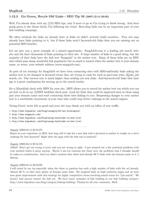 BlogBook 1.12. December
1.12.3 Go Green, Recyle Old Links - SEO Tip 50 (2007-12-14 20:50)
Well, I m almost done with my [1]52 SEO tips, only 3 more to go so I m trying to ﬁnish strong. And since
going green is the theme lately, I m following the trend. Recycling links can be an important part of your
link building campaign.
We often overlook the links we already have or links we didn t actively build ourselves. Your site may
already have links pointing to it, but if those links aren t keyword-rich links then you are missing out on
potential SEO beneﬁts.
Let me give you a great example of a missed opportunity. SnagAJob.com is a leading job search web-
site and the have thousands of links pointing to their site. A large number of links is a good thing, but the
majority of their links have the link text Snagajob in the anchor text. Many of these links are on EDU
sites which pass along wonderful link popularity but so much is wasted when the anchor text is your domain
name, or worse, your website address (www.snagajob.com).
As part of our strategy for SnagAJob we have been contacting sites with SEO-unfriendly links asking the
anchor text to be changed to keyword terms they are trying to rank for such as part-time jobs, [2]jobs, job
search, etc. Our success rate is much higher than seeking out new links. And keyword-rich links that have
age is a great combination for moving up in the search results.
Do a [3]backlink check with MSN for your site. MSN allows you to search for anchor text too which you can
see how to do in my [4]MSN backlink check post. Look for links that could be improved such as those using
just your domain name and start contacting those sites linking to you. Requesting changes to your anchor
text is a worthwhile investment of your time that could reap better rankings in the search engines.
Going Green never felt so good and your site may thank you with an inﬂux of new traﬃc.
1. http://www.bigoakinc.com/blog/category/52-seo-strategies/
2. http://www.snagajob.com/
3. http://www.bigoakinc.com/blog/using-backlinks-in-msn-live/
4. http://www.bigoakinc.com/blog/using-backlinks-in-msn-live/
diggpig (2008-04-14 20:54:37)
Based on your experience in SEO, how long will it take for a new link with a keyword as anchor to weight on a site s
rankings for that keyword? Right after the page with the link was re-indexed?
diggpig (2008-04-14 20:54:19)
@Shell: Don t get me wrong..I never said you are wrong or right. I just pointed out a few potential problems with
your method which is great anyway. Maybe I am too cautious but those were the problems that I thought should
be taken in consideration. And you didn t mention that client had already 90 % links with the domain name in it :)
Marius,
diggpig (2008-04-14 20:54:09)
I still stand by my tip especially when the client in question has such a high number of links with the url already.
Almost 90 %, so they have plenty of domain name links. We targeted links on high authority pages and we have
seen great improvement with this strategy for highly competitive terms involving search terms for job search . We
haven t had anyone remove the link yet. We have many examples of link building in our link building category:
http://www.bigoakinc.com/blog/category/linking-building/ Thanks for all your comments. Shell
84 c 2008 ’http://www.bigoakinc.com/blog/’
 