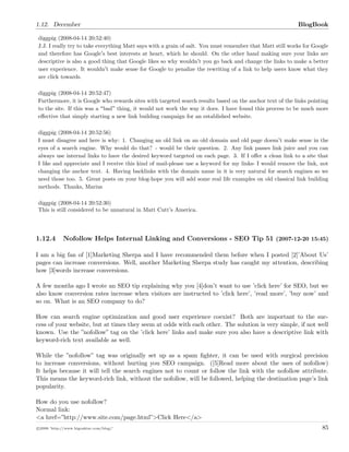 1.12. December BlogBook
diggpig (2008-04-14 20:52:40)
J.J. I really try to take everything Matt says with a grain of salt. You must remember that Matt still works for Google
and therefore has Google s best interests at heart, which he should. On the other hand making sure your links are
descriptive is also a good thing that Google likes so why wouldn t you go back and change the links to make a better
user experience. It wouldn t make sense for Google to penalize the rewriting of a link to help users know what they
are click towards.
diggpig (2008-04-14 20:52:47)
Furthermore, it is Google who rewards sites with targeted search results based on the anchor text of the links pointing
to the site. If this was a bad thing, it would not work the way it does. I have found this process to be much more
eﬀective that simply starting a new link building campaign for an established website.
diggpig (2008-04-14 20:52:56)
I must disagree and here is why: 1. Changing an old link on an old domain and old page doesn t make sense in the
eyes of a search engine. Why would do that? - would be their question. 2. Any link passes link juice and you can
always use internal links to have the desired keyword targeted on each page. 3. If I oﬀer a clean link to a site that
I like and appreciate and I receive this kind of mail-please use a keyword for my links- I would remove the link, not
changing the anchor text. 4. Having backlinks with the domain name in it is very natural for search engines so we
need those too. 5. Great posts on your blog-hope you will add some real life examples on old classical link building
methods. Thanks, Marius
diggpig (2008-04-14 20:52:30)
This is still considered to be unnatural in Matt Cutt s America.
1.12.4 Nofollow Helps Internal Linking and Conversions - SEO Tip 51 (2007-12-20 15:45)
I am a big fan of [1]Marketing Sherpa and I have recommended them before when I posted [2]’About Us’
pages can increase conversions. Well, another Marketing Sherpa study has caught my attention, describing
how [3]words increase conversions.
A few months ago I wrote an SEO tip explaining why you [4]don’t want to use ’click here’ for SEO, but we
also know conversion rates increase when visitors are instructed to ’click here’, ’read more’, ’buy now’ and
so on. What is an SEO company to do?
How can search engine optimization and good user experience coexist? Both are important to the suc-
cess of your website, but at times they seem at odds with each other. The solution is very simple, if not well
known. Use the ”nofollow” tag on the ’click here’ links and make sure you also have a descriptive link with
keyword-rich text available as well.
While the ”nofollow” tag was originally set up as a spam ﬁghter, it can be used with surgical precision
to increase conversions, without hurting you SEO campaign. ([5]Read more about the uses of nofollow)
It helps because it will tell the search engines not to count or follow the link with the nofollow attribute.
This means the keyword-rich link, without the nofollow, will be followed, helping the destination page’s link
popularity.
How do you use nofollow?
Normal link:
<a href=”http://www.site.com/page.html”>Click Here</a>
c 2008 ’http://www.bigoakinc.com/blog/’ 85
 
