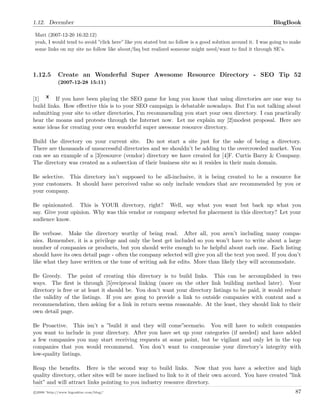 1.12. December BlogBook
Matt (2007-12-20 16:32:12)
yeah, I would tend to avoid ”click here” like you stated but no follow is a good solution around it. I was going to make
some links on my site no follow like about/faq but realized someone might need/want to ﬁnd it through SE’s.
1.12.5 Create an Wonderful Super Awesome Resource Directory - SEO Tip 52
(2007-12-28 15:11)
[1] If you have been playing the SEO game for long you know that using directories are one way to
build links. How eﬀective this is to your SEO campaign is debatable nowadays. But I’m not talking about
submitting your site to other directories, I’m recommending you start your own directory. I can practically
hear the moans and protests through the Internet now. Let me explain my [2]modest proposal. Here are
some ideas for creating your own wonderful super awesome resource directory.
Build the directory on your current site. Do not start a site just for the sake of being a directory.
There are thousands of unsuccessful directories and we shouldn’t be adding to the overcrowded market. You
can see an example of a [3]resource (vendor) directory we have created for [4]F. Curtis Barry & Company.
The directory was created as a subsection of their business site so it resides in their main domain.
Be selective. This directory isn’t supposed to be all-inclusive, it is being created to be a resource for
your customers. It should have perceived value so only include vendors that are recommended by you or
your company.
Be opinionated. This is YOUR directory, right? Well, say what you want but back up what you
say. Give your opinion. Why was this vendor or company selected for placement in this directory? Let your
audience know.
Be verbose. Make the directory worthy of being read. After all, you aren’t including many compa-
nies. Remember, it is a privilege and only the best get included so you won’t have to write about a large
number of companies or products, but you should write enough to be helpful about each one. Each listing
should have its own detail page - often the company selected will give you all the text you need. If you don’t
like what they have written or the tone of writing ask for edits. More than likely they will accommodate.
Be Greedy. The point of creating this directory is to build links. This can be accomplished in two
ways. The ﬁrst is through [5]reciprocal linking (more on the other link building method later). Your
directory is free or at least it should be. You don’t want your directory listings to be paid, it would reduce
the validity of the listings. If you are gong to provide a link to outside companies with content and a
recommendation, then asking for a link in return seems reasonable. At the least, they should link to their
own detail page.
Be Proactive. This isn’t a ”build it and they will come”scenario. You will have to solicit companies
you want to include in your directory. After you have set up your categories (if needed) and have added
a few companies you may start receiving requests at some point, but be vigilant and only let in the top
companies that you would recommend. You don’t want to compromise your directory’s integrity with
low-quality listings.
Reap the beneﬁts. Here is the second way to build links. Now that you have a selective and high
quality directory, other sites will be more inclined to link to it of their own accord. You have created ”link
bait” and will attract links pointing to you industry resource directory.
c 2008 ’http://www.bigoakinc.com/blog/’ 87
 