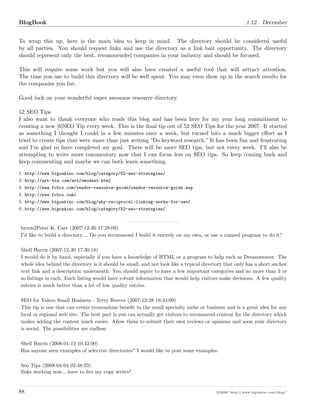 BlogBook 1.12. December
To wrap this up, here is the main idea to keep in mind. The directory should be considered useful
by all parties. You should request links and use the directory as a link bait opportunity. The directory
should represent only the best, recommended companies in your industry and should be focused.
This will require some work but you will also have created a useful tool that will attract attention.
The time you use to build this directory will be well spent. You may even show up in the search results for
the companies you list.
Good luck on your wonderful super awesome resource directory.
52 SEO Tips
I also want to thank everyone who reads this blog and has been here for my year long commitment to
creating a new [6]SEO Tip every week. This is the ﬁnal tip out of 52 SEO Tips for the year 2007. It started
as something I thought I could in a few minutes once a week, but turned into a much bigger eﬀort as I
tried to create tips that were more than just writing ”Do keyword research.” It has been fun and frustrating
and I’m glad to have completed my goal. There will be more SEO tips, but not every week. I’ll also be
attempting to write more commentary now that I can focus less on SEO tips. So keep coming back and
keep commenting and maybe we can both learn something.
1. http://www.bigoakinc.com/blog/category/52-seo-strategies/
2. http://art-bin.com/art/omodest.html
3. http://www.fcbco.com/vendor-resource-guide/vendor-resource-guide.asp
4. http://www.fcbco.com/
5. http://www.bigoakinc.com/blog/why-reciprocal-linking-works-for-seo/
6. http://www.bigoakinc.com/blog/category/52-seo-strategies/
byron2Peter K. Carr (2007-12-30 17:28:09)
I d like to build a directory& Do you recommend I build it entirely on my own, or use a canned program to do it?
Shell Harris (2007-12-30 17:30:18)
I would do it by hand, especially if you have a knowledge of HTML or a program to help such as Dreamweaver. The
whole idea behind the directory is it should be small, and not look like a typical directory that only has a short anchor
text link and a description underneath. You should aspire to have a few important categories and no more than 3 or
so listings in each. Each listing would have robust information that would help visitors make decisions. A few quality
entries is much better than a lot of low quality entries.
SEO for Yahoo Small Business - Terry Reeves (2007-12-28 16:34:09)
This tip is one that can create tremendous beneﬁt to the small specialty niche or business and is a great idea for any
local or regional web site. The best part is you can actually get visitors to recommend content for the directory which
makes adding the content much easier. Allow them to submit their own reviews or opinions and soon your directory
is social. The possibilities are endless.
Shell Harris (2008-01-15 10:42:00)
Has anyone seen examples of selective directories? I would like to post some examples.
Seo Tips (2008-04-04 02:48:33)
links working now....have to ﬁre my copy writer!
88 c 2008 ’http://www.bigoakinc.com/blog/’
 