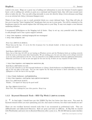 BlogBook 1.1. January
content even more. Blogs are a great way of adding new information to your site because if search engines
know a site is adding new articles or posts on a continual and frequent basis, they will come around more
often to index the site. You can add a blog internally to your site directly (http://www.sitename.com/blog)
or as an external site (http://sitename.blogspot.com).
Think of your blog as a way to reach potential clients on a more informal basis. Your blog will also al-
low you to tap into ”lower hanging fruit” keyphrases that you use in your posts. You will be surprised at the
keyphrases typed in the search engines that will bring users to your blog. It may even inspire a new Internet
marketing initiative.
I recommend [2]Wordpress as the blogging tool of choice. Easy to set up, very powerful with the ability
to add plungins and it has a great support network.
1. http://www.bigoakinc.com/blog/category/52-seo-strategies/
2. http://www.wordpress.com/
Peter Carr (2007-01-31 20:06:51)
Please keep up the tips.. it’s on ly the 31st of january but i’m already hooked. is there any way to get these tips
emailed each week?
Shell Harris (2007-02-01 18:05:50)
Sorry, but at this time (2/1/07) we are hosting on Windows servers and the Wordpress feeds are working correctly
with the server as well as some other functionality. We are working on it, but not sure when or if it will get corrected
so we can add a subscription to the site. You can subscribe to our [1]SEO newsletter which has additional information.
Otherwise you’ll have to visit us now and again for the next seo tip. If there are any requests I’ll take them.
1. http://www.bigoakinc.com/company/seo-newsletter.php
Shell Harris (2007-02-06 12:41:49)
You can now subscribe to our feed through feedburner at [1]http://feeds.feedburner.com/BigOakSeoBlog or click the
link in the top right of this page. You can also register for the blog and become a direct subscriber by clicking
[2]Register or click the link in the top right.
1. http://feeds.feedburner.com/BigOakSeoBlog
2. http://www.bigoakinc.com/blog/wp-login.php?action=register
Peter Carr (2007-04-02 16:23:57)
Thanks... I’ve signed on! keep up the good work!
Seo Tips (2008-01-24 04:17:41)
Peter Carr, Nice rankings for your chiro practice. Keep it up
1.1.3 Keyword Research Tools - SEO Tip Week 2 (2007-01-12 02:00)
[1] In hind sight, I should have put this [2]SEO Tip ﬁrst but better late than never. You must do
keyword research before you start optimizing your site, that much is obvious, but what tools should you use?
There are two excellent keyword research tools that I can recommend as professional tools. They are
[3]Wordtracker and [4]Keyword Discovery. Both are great and both are diﬀerent. At Big Oak we started
with Wordtracker and move over to Keyword Discovery after a year or so. We felt KD had an easier interface
8 c 2008 ’http://www.bigoakinc.com/blog/’
 