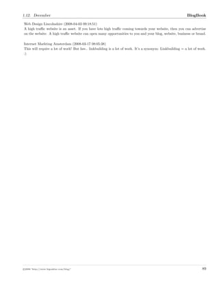 1.12. December BlogBook
Web Design Lincolnshire (2008-04-03 09:18:51)
A high traﬃc website is an asset. If you have lots high traﬃc coming towards your website, then you can advertise
on the website. A high traﬃc website can open many opportunities to you and your blog, website, business or brand.
Internet Markting Amsterdam (2008-03-17 08:05:38)
This will require a lot of work! But hee.. linkbuilding is a lot of work. It’s a synonym: Linkbuilding = a lot of work.
:)
c 2008 ’http://www.bigoakinc.com/blog/’ 89
 