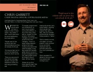 ebkbsbo
anyone asks
me how to
break into their chosen
career—any career—I
often have to give them
the same depressing
(but true) advice.
“People want to hire
someone who can
demonstrably prove they
can already do the job.
“For anyone fresh out of
school, that feels like a
catch-22. And it can be.
“There is a way around
this chicken-and-egg
situation, though. Get
experience under your
belt doing something
real.
“Computer programmers
can contribute to an
open-source project,
such as WordPress, or
any of the many, many
add-on ‘plugins’ for that
product. As a project
manager, you should find
projects that need
managing. There is a
large overlap between
projects that need
coding and projects that
need managing. A very
few people are naturally
gifted when it comes to
project management and
very often people would
be thrilled to have it
taken off their hands.
“Where do you find
those opportunities? Get
networking. Find local
meetups (business, tech,
social media)—anything
where people have
projects they want to
start. Use your LinkedIn
and Facebook networks.
Follow people on Twitter.
“Get successful on time,
on budget, on scope
projects under your belt
so you can tell an
employer what you
achieved rather than
how much potential you
have.
“Get a reputation for
delivering and you might
have people start
coming to you.”
“People wantto hire
someone who can prove they
can already do the job.”
`eofp d^oobqq`efbc afdfq^i lccf`boI `lmv_ilddbojbaf^
Chief Digital Officer for Copyblogger Media, Project Lead on the
Rainmaker Platform, Co-Author of the Problogger Book with Darren Rowse.
t
FIND YOUR JOB 12dbq ql hklt `eofp
@chrisgarrett
http://www.chrisg.com
 