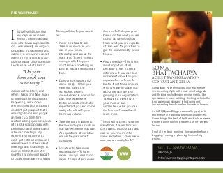 objbj_bomy first
few days as an intern
trying to getting a grasp
over what I was supposed to
do. I was already reading up
on project management and
wanted to know more about
it and try my hands at it. So
during regular office schedule
I worked on what I had to
deliver as the intern, and
when I had some time I used
to listen up the discussions
happening, write down
terminologies and snippets I
couldn’t get grasp of that I
would go home and google
and read up. With time I
started asking questions, look
into archived proposals with
permission and listened and
attended meetings. My
interest and readiness to
work got noticed and soon I
was allowed to attend client
meetings and found my first
mentor. Within the next 3
months I had moved as part
of project management team.
“So my advice to you would
be:
• Never be afraid to ask—
Take in as much as you
can in your job or
internship and ask at the
right time. There’s nothing
wrong is admitting you
don’t know something as
long as you are willing learn
it up.
• Do your homework and
come ready—When you
have just joined the
workforce, getting
overwhelmed is normal. So
plan your work week
better, understand what is
expected of you and come
ready at work with your
homework done.
• Take the extra initiative to
learn—read up as much as
you can whenever you can.
Ask questions at work but
ensure they are smart
questions.
• Volunteer to take more
responsibility—To learn
more, I always tried to do
more. It helps others make
decision to help you grow
based on the work you are
doing. So why not show
them what you are capable
of than wait for your turn to
get the responsibility come
to you.
• Find a mentor—This is the
most important of all
because it truly makes a
difference. If you can find
someone from within your
organization or team its
better, if not find someone
who is ready to guide you
about the domain and
growing in an organization.
Talk twice a month with
your mentor and
understand what you can
do to move forward and
learn more.
“Things will happen; however
sometimes it takes time, so
don’t panic. Do your part and
wait for your moment to
come and when it does make
sure you are ready for it.”
plj^
_e^qq^`e^ov^^dfib qo^kpcloj^qflk
`lkpriq^kqI ub_f^
dbq ql hklt plj^
@soma_b
http://www.steppingintopm.com
Soma is an Agile enthusiast with experience
implementing Agile with result oriented goals
and thriving in challenging environments. She
specializes in team building, thinking outside the
box, agile coaching and introducing and
implementing transformation to various teams.
An INFJ (Myers-Briggs personality type) with
experience in traditional project management,
Soma brings the best of both worlds to create a
proven path in solving problems for her project
teams.
If not at her desk working, Soma can be found
blogging, reading or planning her next big
project.
“Do your
homework and
come ready.”
f
FIND YOUR PROJECT 21
 