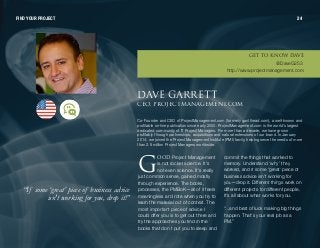 lla Project Management
is not rocket science. It's
not even science. It's really
just common sense, gained mostly
through experience. The books,
processes, the PMBoK—all of it feels
meaningless and rote when you try to
learn the material out of context. The
most important piece of advice I
could offer you is to get out there and
try the approaches you find in the
books that don't put you to sleep and
commit the things that worked to
memory. Understand ‘why’ they
worked, and if some ‘great’ piece of
business advice isn't working for
you—drop it. Different things work on
different projects for different people.
It's all about what works for you.
“...and best of luck making big things
happen. That's your real job as a
PM.”
“If some ‘great’piece of businessadvice
isn'tworkingforyou, drop it!”
a^sb d^oobqq`blI molgb`qj^k^dbjbkqK`lj
Co-Founder and CEO of ProjectManagement.com (formerly gantthead.com), a well-known and
profitable on-line publication since early 2000. ProjectManagement.com is the world's largest
dedicated community of IT Project Managers. For more than a decade, we have grown
profitably through partnerships, acquisitions and natural extensions of our brand. In January
201 4, we joined the Project Management Institute (PMI) family, helping serve the needs of more
than 2.9 million Project Managers worldwide.
d
FIND YOUR PROJECT 24
dbq ql hklt a^sb
@DaveG253
http://www.projectmanagement.com
 