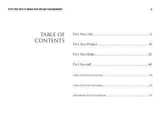 Find Your Job............................................................... 3
Find Your Project........................................................ 1 8
Find Your Skills........................................................... 32
Find Yourself............................................................... 44
Index of Authors by Country.....................................................................59
Index of Authors by Industry.....................................................................60
Other Books From Our Authors................................................................61
q^_ib lc
`lkqbkqp
FIFTY-TWO TIPS TO BREAK INTO PROJECT MANAGEMENT 2
 