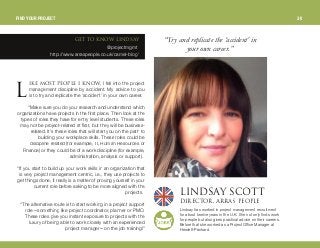 fhb jlpq mblmib f hklt, I fell into the project
management discipline by accident. My advice to you
is to try and replicate the ‘accident’ in your own career.
“Make sure you do your research and understand which
organizations have projects in the first place. Then look at the
types of roles they have for entry level students. These roles
may not be project-related at first, but they will be business-
related. It's these roles that will start you on the path to
building your workplace skills. These roles could be
discipline-related (for example, IT, Human Resources or
Finance) or they could be of a work discipline (for example,
administration, analysis or support).
“If you start to build up your work skills in an organization that
is very project management centric, i.e., they use projects to
get things done, it really is a matter of proving yourself in your
current role before asking to be more aligned with the
projects.
“The alternative route is to start working in a project support
role—something like project coordinator, planner or PMO.
These roles give you instant exposure to projects with the
luxury of being able to work closely with an experienced
project manager—on the job training!”
“Try andreplicate the ‘accident’in
yourown career.”
dbq ql hklt ifkap^v
@projectmgmt
http://www.arraspeople.co.uk/camel-blog/
ifkap^v p`lqqafob`qloI ^oo^p mblmib
Lindsay has worked in project management recruitment
for about twelve years in the U.K. She not only finds work
for people but also gives practical advice on their careers.
Before that she worked as a Project Office Manager at
Hewlett-Packard.
i
FIND YOUR PROJECT 30
 
