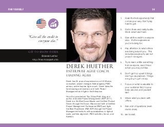 1 . Grab the first opportunity that
comes your way. Don’t play
hard to get.
2. Get in there and really hustle.
Work smart and hard.
3. Give all the credit to everyone
else. It’s the experiences
you’re looking for.
4. Pay attention to what others
are doing around you. This
includes people who are not
project managers.
5. Try to learn a little something
from everyone, even those
whom you may not like.
6. Don’t get too upset if things
don’t go as planned. Things
are going to get messy.
7. Focus on what is valuable to
your customer first, to your
boss second, and yourself
last.
8. Share what you learn with
others.
9. Ask a lot of questions (even
dumb ones).
1 0. Be honest.
abobherbqebobkqbomofpb ^dfib `l^`eI
ib^afkd ^dfib
dbq ql hklt abobh
@derekhuether
http://thecriticalpath.info
Derek has 25 years of experience as a U.S. Marine,
consultant, project manager, federal agency PMO
advisor, and enterprise Agile coach. Derek takes the
hand waving and voodoo out of both Project
Management and Agile in the Enterprise.
He is the voice behind The Critical Path blog, and
author of Zombie Project Management (KDP 201 1 ).
Derek is a Certified ScrumMaster and Certified Product
Owner through the Scrum Alliance and both a Certified
Project Management Professional (PMP) and Agile
Certified Practitioner (PMI-ACP) through the Project
Management Institute, with specializations in Agile at
scale, portfolio alignment, PMO activities, Scrum, and
Kanban.
“Give allthe creditto
everyone else.”
FIND YOURSELF 50
 