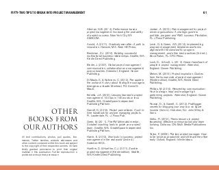 All text contributions, photos, pull quotes, like-
nesses, Twitter handles, website addresses and
other content contained within this book are subject
to the copyright of their respective owners. All have
kindly granted permission to print their original
material in this publication. Further reproduction is
prohibited without their permission.
lqebo
Äççâë colj
lro^rqelop
Alleman, G.B. (201 4). Performance-based
project management: Increasing the probability
of project success. New York City, NY:
AMACOM.
Arnold, A. (201 1 ). Creatively ever after: A path to
innovation. Hanover, MA: Alder Hill Press.
Beckman, Z.J. (201 4). Building successful
multinational business relationships. Seattle, WA:
Kindle Direct Publishing.
Binder, J. (2007). Global project management
communication, collaboration and management
across borders. Aldershot, England: Gower
Publishing.
Di Maulo, S. & Kalimeris, C. (201 2). The apple in
the orchard: A story about finding the courage to
emerge as a leader. Montreal, PQ: Sonia Di
Maulo.
Estrella, J.A. (201 0). Lessons learned in project
management: 140 tips in 140 words or less.
Seattle, WA: CreateSpace Independent
Publishing Platform.
Garrett, D. (201 2). Project pain reliever: A just-in-
time handbook for anyone managing projects.
Ft. Lauderdale, FL: J. Ross Pub.
Greer, M. (201 1 ). The PM Minimalist mentor:
Scripted coaching tools to guide your project
team. Seattle, WA: CreateSpace Independent
Publishing Platform.
Harrin, E. (201 3). Shortcuts to success: project
management in the real world (2nd ed.).
Swindon: BCS.
Huether, D. & Huether, C.J. (201 1 ). Zombie
project management (Kindle edition). Seattle,
WA: Kindle Direct Publishing.
Jordan, A. (201 3). Risk management for project-
driven organizations: A strategic guide to
portfolio, program and PMO success. Plantation,
FL: J Ross Publishing.
Levin, G. & Green, A.R. (201 4). Implementing
program management templates and forms
aligned with the standard for program
management, and other best practices (3rd ed.).
Boca Raton, FL: CRC Press.
Lock, D., & Scott, L. (201 3). Gower handbook of
people in project management. Aldershot,
England: Gower Publishing.
Meloni, M. (201 4). Project inspiration: Quotes
from the human side of project management
(Kindle edition). Seattle, WA: Kindle Direct
Publishing.
Phillips, M. (201 4). Reinventing communication:
How to design, lead and manage high
performing projects. Aldershot, England: Gower
Publishing.
Rowse, D., & Garrett, C. (201 2). ProBlogger
secrets for blogging your way to a six-figure
Income (3rd ed.). Hoboken, NJ: John Wiley &
Sons.
Sidhu, R. (201 2). Titanic lessons in project
leadership: Effective communication and team
building. Oshawa, ON: Multi-Media Publications
Inc.
Taylor, P. (2009). The lazy project manager: How
to be twice as productive and still leave the office
early. Oxford, England: Infinite Ideas.
FIFTY-TWO TIPS TO BREAK INTO PROJECT MANAGEMENT 61
 